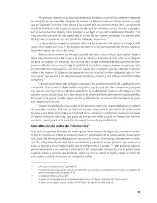 Al continuar viviendo en su casa los campesinos soldados y sus familias correrán el riesgo de
ser atacados en sus viviendas o lugares de trabajo. La Relatora pudo corroborar durante su visita
que en Colombia “se toma como blanco a las mujeres por ser parientes de los otros. Las facciones
armadas amenazan a las mujeres y abusan de ellas por ser solidarias con sus maridos o parejas o
por la pareja que han elegido o por proteger a sus hijos e hijas del reclutamiento forzado”.10 Es
muy probable que este tipo de agresiones en contra de las mujeres aumenten y se agraven para
las esposas, compañeras, hijas e hijos de los soldados campesinos.
       La figura de los campesinos soldados reforzará los imaginarios de la guerra. La lógica de la
guerra se arraigará aún más en los espacios familiares con los correspondientes efectos negativos
sobre las mujeres, las niñas y los niños.
       Además de lo anterior, es necesario prestar atención a otros efectos que pueden llegar a
tener estas medidas sobre las mujeres. El servicio militar en Colombia actualmente no es obligato-
rio para las mujeres. Sin embargo, aún no está claro si esta modalidad de reclutamiento de cam-
pesinos soldados voluntarios incluye la posibilidad de reclutar mujeres jóvenes campesinas. Esto
es especialmente preocupante si se tiene en cuenta que el gobierno piensa extender el servicio
militar a las mujeres. El Gobierno ha propuesto sustituir el servicio militar obligatorio por un “ser-
vicio social” que pasaría a ser obligatorio para hombres y mujeres y que incluye instrucción militar
obligatoria.11
       El Estado colombiano está obligado a garantizar los derechos humanos de la población joven
campesina. En esa medida, debe diseñar una política que busque dar a las campesinas y campesi-
nos jóvenes, que hoy están en absoluto abandono, la posibilidad de educarse, de trabajar en con-
diciones dignas, de participar en la vida nacional, de desarrollar libre y plenamente su personalidad.
Participar en la guerra no debe seguir siendo, prácticamente, la única opción de vida de la juven-
tud campesina en el país.
       Obligar a la población civil a cuidar de los soldados invierte las responsabilidades en materia
de derechos humanos. A la fuerza pública es a quien corresponde la protección del orden consti-
tucional y por tanto de la vida y la integridad de las personas.12 Conformar grupos de personas
sin darles formación suficiente, que parte del tiempo son civiles y parte del tiempo son militares
armados, puede propiciar la creación de nuevas formas de paramilitarismo.
                                                         13
Constitución de redes de informantes
Uno de los programas centrales del nuevo gobierno en materia de seguridad consiste en conver-
tir por lo menos a un millón de personas civiles en informantes de la fuerza pública. Estas perso-
nas, según las afirmaciones del gobierno, no portarán armas. Sin embargo, el presidente ha dicho
que “los integrantes de esta red deben ser soldados y policías de apoyo, personas que vivan en su
casa, su parcela y en su negocio, pero que se comprometen a ayudar”.14 Estas personas vigilarán
permanentemente a sus vecinos e informarán a las autoridades del ejército y de la policía sobre
cualquier hecho o persona que pretenda, según su criterio, alterar el orden público. Es decir, las
y los civiles cumplirán funciones de inteligencia militar.


10
      ONU, E/CN.4/2002/83/Add.3, párrafo 42.
11
      Proyecto de ley por la cual se convoca un referendo y se somete a consideración del pueblo un proyecto de
      reforma constitucional, pregunta Nº 15.
12
      Constitución Política, artículo 216.
13
      El gobierno ha utilizado varios nombres para denominar esta figura, incluido el de “cooperantes”.
14
      “La hora de los vigías”, revista Cambio, Nº 477 del 12 de agosto de 2002, pág. 36.



                                                                                                            95
 