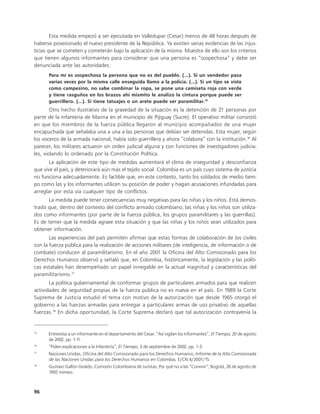 Esta medida empezó a ser ejecutada en Valledupar (Cesar) menos de 48 horas después de
haberse posesionado el nuevo presidente de la República. Ya existen varias evidencias de las injus-
ticias que se cometen y cometerán bajo la aplicación de la misma. Muestra de ello son los criterios
que tienen algunos informantes para considerar que una persona es “sospechosa” y debe ser
denunciada ante las autoridades:
      Para mí es sospechosa la persona que no es del pueblo. (...). Si un vendedor pasa
      varias veces por la misma calle enseguida llamo a la policía. (...). Si un tipo se viste
      como campesino, no sabe combinar la ropa, se pone una camiseta roja con verde
      y tiene rasguños en los brazos ahí mismito le analizo la cintura porque puede ser
      guerrillero. (...). Si tiene tatuajes o un arete puede ser paramilitar.15
        Otro hecho ilustrativo de la gravedad de la situación es la detención de 21 personas por
parte de la Infantería de Marina en el municipio de Pijiguay (Sucre). El operativo militar consistió
en que los miembros de la fuerza pública llegaron al municipio acompañados de una mujer
encapuchada que señalaba una a una a las personas que debían ser detenidas. Esta mujer, según
los voceros de la armada nacional, había sido guerrillera y ahora “colabora” con la institución.16 Al
parecer, los militares actuaron sin orden judicial alguna y con funciones de investigadores judicia-
les, violando lo ordenado por la Constitución Política.
       La aplicación de este tipo de medidas aumentará el clima de inseguridad y desconfianza
que vive el país, y deteriorará aún más el tejido social. Colombia es un país cuyo sistema de justicia
no funciona adecuadamente. Es factible que, en este contexto, tanto los soldados de medio tiem-
po como las y los informantes utilicen su posición de poder y hagan acusaciones infundadas para
arreglar por esta vía cualquier tipo de conflictos.
      La medida puede tener consecuencias muy negativas para las niñas y los niños. Está demos-
trado que, dentro del contexto del conflicto armado colombiano, las niñas y los niños son utiliza-
dos como informantes (por parte de la fuerza pública, los grupos paramilitares y las guerrillas).
Es de temer que la medida agrave esta situación y que las niñas y los niños sean utilizados para
obtener información.
       Las experiencias del país permiten afirmar que estas formas de colaboración de los civiles
con la fuerza pública para la realización de acciones militares (de inteligencia, de información o de
combate) conducen al paramilitarismo. En el año 2001 la Oficina del Alto Comisionado para los
Derechos Humanos observó y señaló que, en Colombia, históricamente, la legislación y las políti-
cas estatales han desempeñado un papel innegable en la actual magnitud y características del
paramilitarismo.17
       La política gubernamental de conformar grupos de particulares armados para que realicen
actividades de seguridad propias de la fuerza pública no es nueva en el país. En 1989 la Corte
Suprema de Justicia estudió el tema con motivo de la autorización que desde 1965 otorgó el
gobierno a las fuerzas armadas para entregar a particulares armas de uso privativo de aquellas
fuerzas.18 En dicha oportunidad, la Corte Suprema declaró que tal autorización contravenía la


15
      Entrevista a un informante en el departamento del Cesar. “Así vigilan los informantes”, El Tiempo, 20 de agosto
      de 2002, pp. 1-1 1.
16
      “Piden explicaciones a la Infantería”, El Tiempo, 3 de septiembre de 2002, pp. 1-3.
17
      Naciones Unidas, Oficina del Alto Comisionado para los Derechos Humanos, Informe de la Alta Comisionada
      de las Naciones Unidas para los Derechos Humanos en Colombia, E/CN.4/2001/15.
18
      Gustavo Gallón Giraldo, Comisión Colombiana de Juristas, Por qué no a las “Convivir”, Bogotá, 26 de agosto de
      1997, mimeo.



96
 