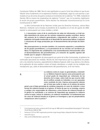 Constitución Política de 1886. Pero lo más significativo es que la Corte hizo énfasis en que la pro-
hibición tenía fundamento en la experiencia histórica comprobada, según la cual autorizar a par-
ticulares el uso de armas de guerra conducía al incremento de la violencia.19 En 1994, mediante el
Decreto 356 se crearon las cooperativas de vigilancia “Convivir” que, en la práctica, legitimaron
la acción de grupos paramilitares. Dicho decreto fue declarado inconstitucional por la Corte
Constitucional en 1997.20
      La Alta Comisionada de las Naciones Unidas para los Derechos Humanos, señora Mary
Robinson, mediante carta enviada al presidente de la república en el mes de agosto de 2002,
expresó su preocupación por estas medidas y señaló:
      (...) mecanismos como el de la constitución de redes de informantes y el del em-
      pleo domiciliario de armas por los reclutas campesinos pueden contribuir, dentro
      del contexto de la violencia generalizada y degradación del conflicto, a que la
      población civil quede involucrada en el desarrollo de operaciones bélicas o expuesta
      a situaciones de riesgo provocadas por el desvanecimiento del principio de distin-
      ción.
      Mis preocupaciones se vinculan también a la constante expansión y consolidación
      de los grupos paramilitares, y a la persistencia de sus vínculos con servidores pú-
      blicos. Es importante dar cumplimiento a las recomendaciones internacionales sobre
      el desmantelamiento del paramilitarismo y la remoción de aquellos agentes del
      Estado que lo apoyen o favorezcan.21
       A pesar de la expresión de preocupación por parte de la Alta Comisionada, el gobierno ha
continuado ejecutando las medidas. Resulta de vital importancia que los organismos de protec-
ción a los derechos humanos, especialmente la Relatora Especial, estén muy atentos a los efectos
de la aplicación de esta medida e insten al Estado colombiano a cumplir con las múltiples reco-
mendaciones que, sobre el desmantelamiento del paramilitarismo, se le han hecho.


                                  La violencia contra la mujer es generalizada y sistemáti-
2.                                ca. La Relatora Especial expresa suma preocupación por
                                  el actual grado de impunidad por violaciones de los
                                  derechos de la mujer, sobre todo las que ocurren debi-
                                  do al conflicto armado en Colombia o se ven agravadas
                                  como resultado de éste. Expresa preocupación además
                                  por el trato que recibe la mujer en el sistema de justicia
      penal y por el bajo porcentaje de condenas impuestas en casos de violación u otras
      formas de violencia basada en el género. El hecho de que no se investiga, enjuicia
      y castiga a los responsables de violaciones y otras formas de violencia basada en
      el género ha contribuido a un entorno de impunidad que perpetúa la violencia
      contra la mujer, incluso la violación y la violencia intrafamiliar. Es fundamental que
      los casos de violencia basada en el género se investiguen y que los perpetradores
      comparezcan ante la justicia.22




19
      Corte Suprema de Justicia, sentencia del 25 de mayo de 1989 sobre la inexequibilidad del parágrafo 3° del artículo
      33 del Decreto 3398 de 1965.
20
      Sentencia C-572 de 1997, magistrados ponentes Jorge Arango Mejía y Alejandro Martínez Caballero.
21
      www.hchr.org.co
22
      ONU, E/CN.4/2002/83/Add.3, párrafo 103.



                                                                                                                    97
 