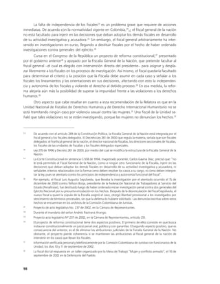 La falta de independencia de los fiscales23 es un problema grave que requiere de acciones
inmediatas. De acuerdo con la normatividad vigente en Colombia,24,¿ el fiscal general de la nación
no está facultado para injerir en las decisiones que deban adoptar los demás fiscales en desarrollo
de su actividad investigativa y acusadora.25 Sin embargo, el fiscal general arbitrariamente ha inter-
venido en investigaciones en curso, llegando a destituir fiscales por el hecho de haber ordenado
investigaciones contra generales del ejército.26
        Cursa en el Congreso de la República un proyecto de reforma constitucional,27 presentado
por el gobierno anterior28 y apoyado por la Fiscalía General de la Nación, que pretende facultar al
fiscal general –el cual es elegido con intervención directa del presidente– para asignar y despla-
zar libremente a los fiscales en los procesos de investigación. Así mismo, el fiscal quedaría facultado
para determinar el criterio y la posición que la Fiscalía debe asumir en cada caso y señalar a los
fiscales los lineamientos y las orientaciones en sus decisiones, afectando con esto la independen-
cia y autonomía de los fiscales y violando el derecho al debido proceso.29 En esa medida, la refor-
ma alejaría aún más la posibilidad de superar la impunidad frente a las violaciones a los derechos
humanos.30
       Otro aspecto que cabe resaltar en cuanto a esta recomendación de la Relatora es que en la
Unidad Nacional de Fiscalías de Derechos Humanos y de Derecho Internacional Humanitario no se
está tramitando ningún caso por violencia sexual contra las mujeres.31 Una fiscal de la Unidad se-
ñaló que tales violaciones no se están investigando, porque las mujeres no denuncian los hechos.32



23
      De acuerdo con el artículo 249 de la Constitución Política, la Fiscalía General de la Nación está integrada por el
      fiscal general y los fiscales delegados. El Decreto-Ley 261 de 2000 que regula la materia, señala que son fiscales
      delegados: el ficefiscal general de la nación, el director nacional de fiscalías, los directores seccionales de fiscalías,
      los fiscales de las unidades de fiscalías y los fiscales delegados especiales.
24
      Ley 270 de 1996 y Decreto 261 de 2000, por medio del cual se modifica la estructura de la Fiscalía General de la
      Nación.
25
      La Corte Constitucional en sentencia C-558 de 1994, magistrado ponente, Carlos Gaviria Díaz, precisó que: “no
      le está permitido al Fiscal General de la Nación, como a ningún otro funcionario de la Fiscalía, injerir en las
      decisiones que deban adoptar los demás fiscales en desarrollo de su actividad investigativa y acusadora, ni
      señalarles criterios relacionados con la forma como deben resolver los casos a su cargo, ni cómo deben interpre-
      tar la ley, pues se atentaría contra los principios de independencia y autonomía funcional del fiscal”.
26
      Por ejemplo, el fiscal Luis Augusto Sepúlveda, que llevaba la investigación por el atentado ocurrido el 15 de
      diciembre de 2000 contra Wilson Borja, presidente de la Federación Nacional de Trabajadores al Servicio del
      Estado (Fenaltrase), fue destituido luego de haber ordenado iniciar investigación penal contra dos generales del
      Ejército Nacional por su presunta vinculación en los hechos. Después de la desvinculación del fiscal Sepúlveda, el
      nuevo fiscal a quien la cúpula de la Fiscalía asignó el caso, otorgó libertad provisional a los investigados por
      vencimiento de términos procesales, sin que la defensa lo hubiere solicitado. Las denuncias escritas sobre estos
      hechos se encuentran en los archivos de la Comisión Colombiana de Juristas.
27
      Proyecto de acto legislativo No. 237 de 2002, en la Cámara de Representantes.
28
      Durante el mandato del señor Andrés Pastrana Arango.
29
      Proyecto acto legislativo Nº 237 de 2002, en la Cámara de Representantes, artículo 251.
30
      El proyecto de reforma constitucional tiene dos aspectos positivos. El primero de ellos consiste en que busca
      instaurar constitucionalmente un juicio penal oral, público y con garantías. El segundo aspecto positivo, que es
      consecuencia del anterior, es el de eliminar las atribuciones judiciales de la Fiscalía General de la Nación. No
      obstante, el proyecto pierde coherencia si se mantienen las atribuciones al fiscal general de la nación de
      intervenir en los casos que llevan los fiscales.
31
      Información verificada personal y telefónicamente por la Comisión Colombiana de Juristas con funcionarios de la
      Unidad, los días 10 y 1 de septiembre de 2002.
                             1
32
      La fiscal dio tal respuesta en un taller organizado por la Mesa de Trabajo “Mujer y conflicto armado”, el 10 de
      septiembre de 2002 en la Defensoría del Pueblo.



98
 