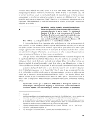 El Código Penal, desde el año 2000, tipifica en el título II los delitos contra personas y bienes
protegidos por el derecho internacional humanitario y dentro de éste, en los artículos 139 y 141
se tipifican la violencia sexual, la prostitución forzada y la esclavitud sexual contra las personas
protegidas por el derecho internacional humanitario. De acuerdo con el Código Penal,33 por regla
general la acción penal corresponde al Estado34, luego no es admisible que, además de que no se
investiguen tales violaciones a los derechos humanos de las mujeres, se las culpe a ellas por las
omisiones de la Fiscalía.35

                                 La Relatora Especial apoya las recomendaciones formu-
3.                               ladas por la Comisión Interamericana de Derechos Hu-
                                 manos en el sentido de que el Estado:36 (...) Ratifique el
                                 Estatuto de la Corte Penal Internacional, el Protocolo
                                 Facultativo de la Convención sobre la eliminación de todas
                                 las formas de discriminación contra la mujer y el Proto-
                                 colo Facultativo de la Convención sobre los Derechos del
      Niño relativo a la participación de niños en los conflictos armados.37
       El Protocolo Facultativo de la Convención sobre la eliminación de todas las formas de discri-
minación contra la mujer no ha sido presentado por el presidente de la república para su aproba-
ción en el Congreso. La ratificación del Protocolo significaría un gesto de voluntad política para
proteger y garantizar los derechos humanos de las mujeres. El Protocolo Facultativo de la Conven-
ción sobre los Derechos del Niño relativo a la participación de niños en los conflictos armados ya
fue presentado por el Gobierno al Congreso para su aprobación.
       En lo que respecta al Estatuto de la Corte Penal Internacional la situación es más grave. El 5
de agosto de 2001 Colombia ratificó el Estatuto de Roma. No obstante, al hacerse parte en el
Estatuto, el Estado hizo la declaración contenida en el artículo 124 del mismo. Esto significa que
durante un período de siete años, contados a partir de la fecha en que el Estatuto entre en vigor, el
Estado colombiano no aceptará la competencia de la Corte sobre la categoría de crímenes de guerra.
       La decisión de hacer la declaración se tomó de mutuo acuerdo entre el gobierno del presi-
dente Andrés Pastrana Arango y el de Álvaro Uribe Vélez. A pesar de que la declaración formula-
da de conformidad con dicho artículo puede ser retirada en cualquier momento, el gobierno actual
afirmó que se mantendrá, con el argumento de que ésta significa “una ventana abierta” a un
eventual proceso de paz.38 El Gobierno no ha tenido en cuenta que la Corte Constitucional, al
decidir sobre la exequibilidad del Estatuto de la Corte Penal Internacional, analizó este aspecto y
señaló:
      no encuentra la Corte que la ratificación del Estatuto de Roma pueda implicar un
      obstáculo para futuros procesos de paz y de reconciliación nacional en donde se
      consideren medidas como los indultos y las amnistías con sujeción a los parámetros



33
      Artículo 26.
34
      Los delitos querellables están señalados taxativamente en el artículo 35 del Código Penal y dentro de ellos no se
      encuentran los delitos contra personas y bienes protegidos por el derecho internacional humanitario.
35
      La Comisión Colombiana de Juristas preguntó telefónicamente (el día 1 de septiembre de 2002) a un funcionario
                                                                           1
      de la Unidad la razón por la cual no se estaban investigando estos delitos. El funcionario respondió que la
      investigación de tales delitos no estaba dentro de las competencias de la Unidad.
36
      Comisión Interamericana de Derechos Humanos, OAS/Ser.L/V/II.102, Doc.9 Rev.1, cap. XII, E, párr. 3. 5 y 7.
37
      ONU, E/CN.4/2002/83/Add.3, párrafo 118.
38
      “Por ahora sigue la salvedad: Gobierno”, El Tiempo, 4 de septiembre de 2002, pp.1-11.



                                                                                                                   99
 