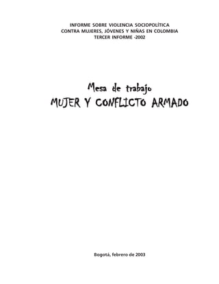 INFORME SOBRE VIOLENCIA SOCIOPOLÍTICA
 CONTRA MUJERES, JÓVENES Y NIÑAS EN COLOMBIA
             TERCER INFORME -2002




       Mesa de trabajo
MUJER Y CONFLICTO ARMADO




             Bogotá, febrero de 2003

                                               1
 