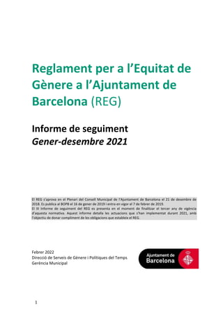 1
Reglament per a l’Equitat de
Gènere a l’Ajuntament de
Barcelona (REG)
Informe de seguiment
Gener-desembre 2021
El REG s’aprova en el Plenari del Consell Municipal de l’Ajuntament de Barcelona el 21 de desembre de
2018. Es publica al BOPB el 16 de gener de 2019 i entra en vigor el 7 de febrer de 2019.
El III Informe de seguiment del REG es presenta en el moment de finalitzar el tercer any de vigència
d’aquesta normativa. Aquest informe detalla les actuacions que s’han implementat durant 2021, amb
l’objectiu de donar compliment de les obligacions que estableix el REG.
Febrer 2022
Direcció de Serveis de Gènere i Polítiques del Temps
Gerència Municipal
 