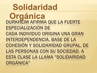 DURKHEIM AFIRMA QUE LA FUERTE
ESPECIALIZACIÓN DE
CADA INDIVIDUO ORIGINA UNA GRAN
INTERDEPENDENCIA, BASE DE LA
COHESIÓN Y SOLIDARIDAD GRUPAL, DE
LAS PERSONAS CON SU SOCIEDAD. A
ESTA CLASE LA LLAMA "SOLIDARIDAD
ORGÁNICA"
Solidaridad
Orgánica