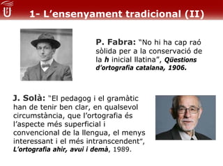 1- L’ensenyament tradicional (II)

                         P. Fabra: “No hi ha cap raó
                         sòlida per a la conservació de
                         la h inicial llatina”, Qüestions
                         d’ortografia catalana, 1906.



J. Solà: “El pedagog i el gramàtic
han de tenir ben clar, en qualsevol
circumstància, que l’ortografia és
l’aspecte més superficial i
convencional de la llengua, el menys
interessant i el més intranscendent”,
L’ortografia ahir, avui i demà, 1989.
 