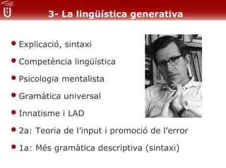 3- La lingüística generativa


• Explicació, sintaxi
• Competència lingüística
• Psicologia mentalista
• Gramàtica universal
• Innatisme i LAD
• 2a: Teoria de l’input i promoció de l’error
• 1a: Més gramàtica descriptiva (sintaxi)
 