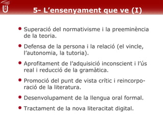 5- L’ensenyament que ve (I)

• Superació del normativisme i la preeminència
  de la teoria.
• Defensa de la persona i la relació (el vincle,
  l’autonomia, la tutoria).
• Aprofitament de l’adquisició inconscient i l’ús
  real i reducció de la gramàtica.
• Promoció del punt de vista crític i reincorpo-
  ració de la literatura.
• Desenvolupament de la llengua oral formal.
• Tractament de la nova literacitat digital.
 