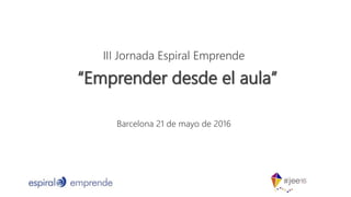 III Jornada Espiral Emprende
Barcelona 21 de mayo de 2016
“Emprender desde el aula”
 