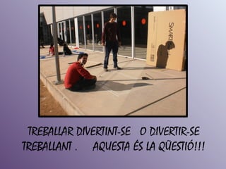 TREBALLAR DIVERTINT-SE O DIVERTIR-SE
TREBALLANT . AQUESTA ÉS LA QÜESTIÓ!!!
 