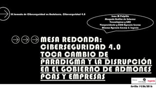 MESA REDONDA:
CIBERSEGURIDAD 4.0
TOCA CAMBIO DE
PARADIGMA Y LA DISRUPCIÓN
EN EL GOBIERNO DE ADMONES
PCAS Y EMPRESAS
Sevilla 14/06/2016
Juan M Pulpillo
Abogado Auditor de Entornos
Tecnológicos y GRC
Vicepresidente y COO Agencia Escrow
Alianza Agencia Escrow & Ingenia
III Jornada de Ciberseguridad en Andalucía. Ciberseguridad 4.0
 