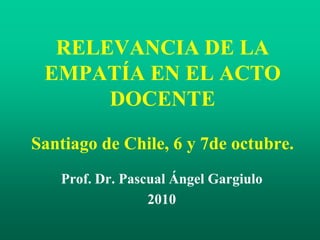 RELEVANCIA DE LA
EMPATÍA EN EL ACTO
DOCENTE
Santiago de Chile, 6 y 7de octubre.
Prof. Dr. Pascual Ángel Gargiulo
2010
 