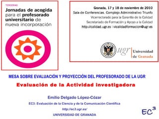 Emilio Delgado López-Cózar
EC3: Evaluación de la Ciencia y de la Comunicación Científica
http://ec3.ugr.es/
UNIVERSIDAD DE GRANADA
MESA SOBRE EVALUACIÓN Y PROYECCIÓN DEL PROFESORADO DE LA UGR
Evaluación de la Actividad investigadora
 
