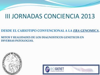 III JORNADAS CONCIENCIA 2013
DESDE EL CARIOTIPO CONVENCIONAL A LA ERA GENOMICA.
MITOS Y REALIDADES DE LOS DIAGNOSTICOS GENETICOS EN
DIVERSAS PATOLOGIAS.
 