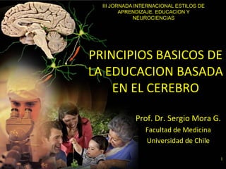 1
PRINCIPIOS BASICOS DE
LA EDUCACION BASADA
EN EL CEREBRO
Prof. Dr. Sergio Mora G.
Facultad de Medicina
Universidad de Chile
III JORNADA INTERNACIONAL ESTILOS DE
APRENDIZAJE. EDUCACION Y
NEUROCIENCIAS
 