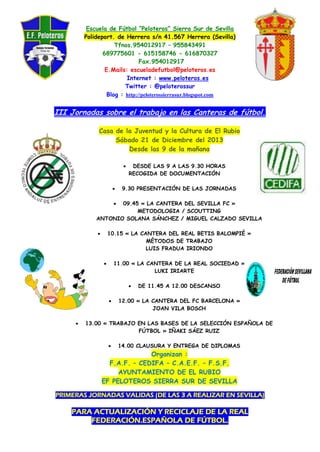 Escuela de Fútbol “Peloteros” Sierra Sur de Sevilla
Polideport. de Herrera s/n 41.567 Herrera (Sevilla)
Tfnos.954012917 – 955843491
689775601 - 615158746 - 616870327
Fax.954012917
E.Mails: escueladefutbol@peloteros.es
Internet : www.peloteros.es
Twitter : @peloterossur
Blog : http://peloterossierrasur.blogspot.com

III Jornadas sobre el trabajo en las Canteras de fútbol.
Casa de la Juventud y la Cultura de El Rubio
Sábado 21 de Diciembre del 2013
Desde las 9 de la mañana




DESDE LAS 9 A LAS 9.30 HORAS
RECOGIDA DE DOCUMENTACIÓN

9.30 PRESENTACIÓN DE LAS JORNADAS

09.45 « LA CANTERA DEL SEVILLA FC »
METODOLOGIA / SCOUTTING
ANTONIO SOLANA SÁNCHEZ / MIGUEL CALZADO SEVILLA


10.15 « LA CANTERA DEL REAL BETIS BALOMPIÉ »
MÉTODOS DE TRABAJO
LUIS FRADUA IRIONDO



11.00 « LA CANTERA DE LA REAL SOCIEDAD »
LUKI IRIARTE








DE 11.45 A 12.00 DESCANSO

12.00 « LA CANTERA DEL FC BARCELONA »
JOAN VILA BOSCH

13.00 « TRABAJO EN LAS BASES DE LA SELECCIÓN ESPAÑOLA DE
FÚTBOL » IÑAKI SÁEZ RUIZ


14.00 CLAUSURA Y ENTREGA DE DIPLOMAS

Organizan :
F.A.F. – CEDIFA – C.A.E.F. – F.S.F.
AYUNTAMIENTO DE EL RUBIO
EF PELOTEROS SIERRA SUR DE SEVILLA
PRIMERAS JORNADAS VALIDAS (DE LAS 3 A REALIZAR EN SEVILLA)

PARA ACTUALIZACIÓN Y RECICLAJE DE LA REAL
FEDERACIÓN.ESPAÑOLA DE FÚTBOL.

 