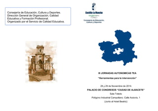 28 y 29 de Noviembre de 2014.
PALACIO DE CONGRESOS “CIUDAD DE ALBACETE”
Sala Toledo
Polígono Industrial Campollano. Calle Autovía, 1
(Junto al Hotel Beatriz)
Consejería de Educación, Cultura y Deportes.
Dirección General de Organización, Calidad
Educativa y Formación Profesional.
Organizado por el Servicio de Calidad Educativa.
III JORNADAS AUTONOMICAS TEA
“Herramientas para la intervención”
 