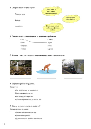 5. Свържи така, че да е вярно:
                                                 Имат обем и
                                                  маса, нямат
          Твърди тела                          собствена форма.

                                                                      Имат форма,
                                                                      обем и маса.
          Газове


          Течности                               Имат маса, нямат
                                                 собствена форма
                                                     и обем.


    6. Свържи телата с веществата, от които са изработени.
                   стол                           стъкло
                   чаша                           дърво
                   тетрадка                       кожа
                   обувки                         хартия


    7. Запиши трите състояния, в които се среща водата в природата.




    _______________________            _____________________        ____________________


    8. Огради верните твърдения.
    Въздухът:
          а) е необходим за дишането;
          б) поддържа горенето;
          в) е добър разтворител;
          г) се намира навсякъде около нас.


    9. Кои са замърсителите на въздуха?
    Огради верния отговор:
          а) транспортните средства;
          б) цветния прашец;
          в) дишането на живите организми.

2
 