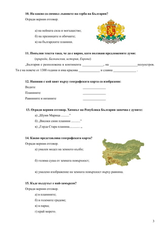10. На какво са символ лъвовете на герба на България?
      Огради верния отговор.


             а) на нейната сила и могъщество;
             б) на празниците и обичаите;
             в) на българските планини.


      11. Попълни текста така, че да е вярно, като ползваш предложените думи:
             (природа, Балканския, история, Европа)
      „България е разположена в континента _____________, на _________________полуостров.
Тя е на повече от 1300 години и има красива _____________ и славна ______________ .


      12. Напиши с кой цвят върху географската карта са изобразени:
      Водите                                          ______________
      Планините                                       ______________
      Равнините и низините                            ______________


       13. Огради верния отговор. Химнът на Република България започва с думите:
             а) „Шуми Марица ..........”
             б) „Високи сини планини ...........”
             в) „Горда Стара планина............. „


      14. Какво представлява географската карта?
      Огради верния отговор.
             а) умален модел на земното кълбо;


             б) голяма суша от земната повърхност;


             в) умалено изображение на земната повърхност върху равнина.


      15. Къде въздухът е най-замърсен?
      Огради верния отговор.
             а) в планините;
             б) в големите градове;
             в) в парка;
             г) край морето.

                                                                                       3
 