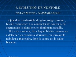 3. ÉVOLUTION D’UNE ÉTOILE
GÉANT ROUGE – NAINE BLANCHE

Quand le combustible du géant rouge termine ,
l'étoile commence à se contracter de nouveau, en
augmentant sa densité et en diminuant sa taille.
Il y a un moment, dans lequel l'étoile commence
à détacher ses couches extérieures, en formant la
nébuleuse planétaire, dont le centre est la naine
blanche.

 
