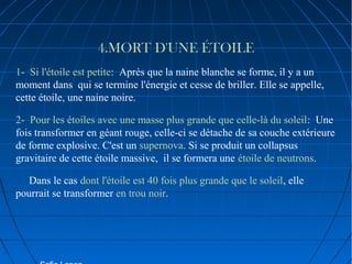 4.MORT D'UNE ÉTOILE
1-  Si l'étoile est petite:  Après que la naine blanche se forme, il y a un 
moment dans  qui se termine l'énergie et cesse de briller. Elle se appelle, 
cette étoile, une naine noire.
2-  Pour les étoiles avec une masse plus grande que celle-là du soleil:  Une 
fois transformer en géant rouge, celle-ci se détache de sa couche extérieure 
de forme explosive. C'est un supernova. Si se produit un collapsus 
gravitaire de cette étoile massive,  il se formera une étoile de neutrons.
     Dans le cas dont l'étoile est 40 fois plus grande que le soleil, elle 
pourrait se transformer en trou noir.

 