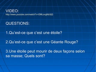 VIDEO:
http://www.youtube.com/watch?v=DMLovgMzXjQ

QUESTIONS:
1.Qu’est-ce que c’est une étoile?
2.Qu’est-ce que c’est une Géante Rouge?
3.Une étoile peut mourir de deux façons selon
sa masse; Quels sont?

 