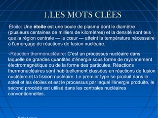 :

1.LES MOTS CLÉES
Étoile: Une étoile est une boule de plasma dont le diamètre
(plusieurs centaines de milliers de kilomètres) et la densité sont tels
que la région centrale — le cœur — atteint la température nécessaire
à l'amorçage de réactions de fusion nucléaire.
-

-Réaction thermonucléaire: C’est un processus nucléaire dans
laquelle de grandes quantités d'énergie sous forme de rayonnement
électromagnétique ou de la forme des particules. Réactions
thermonucléaires sont habituellement classées en réactions de fusion
nucléaire et la fission nucléaire. Le premier type se produit dans le
soleil et les étoiles et est le processus par lequel l'énergie produite, le
second procédé est utilisé dans les centrales nucléaires
conventionnelles.
-

 