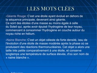 1.LES MOTS CLÉES
-Géante Rouge: C’est une étoile ayant évolué en dehors de
la séquence principale, devenant ainsi géante.
Ce sont des étoiles d'une masse au moins égale à celle
du Soleil qui, après avoir épuisé l‘hydrogène de leur noyau,
commencent à consommer l'hydrogène en couche autour du
noyau riche en hélium.
-Naine Blanche: C’est un objet céleste de forte densité, issu de
l'évolution d'une étoile de masse modérée après la phase où se
produisent des réactions thermonucléaires. Cet objet a alors une
taille très petite comparativement à une étoile, et conserve
longtemps une température de surface élevée, d'où son nom de
« naine blanche ».

 
