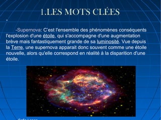 -

1.LES MOTS CLÉES

-Supernova: C’est l'ensemble des phénomènes conséquents
l'explosion d'une étoile, qui s'accompagne d'une augmentation
brève mais fantastiquement grande de sa luminosité. Vue depuis
la Terre, une supernova apparait donc souvent comme une étoile
nouvelle, alors qu'elle correspond en réalité à la disparition d'une
étoile.

 