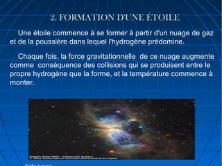 2. FORMATION D'UNE ÉTOILE
Une étoile commence à se former à partir d'un nuage de gaz
et de la poussière dans lequel l'hydrogène prédomine.
Chaque fois, la force gravitationnelle de ce nuage augmente
comme conséquence des collisions qui se produisent entre le
propre hydrogène que la forme, et la température commence à
monter.

 