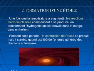 2. FORMATION D’UNE ÉTOILE
Une fois que la température a augmenté, les réactions
thermonucléaires commencent à se produire, en
transformant l'hydrogène qui se trouvait dans le nuage,
dans un hélium.
Pendant cette période, la contraction de l'étoile se produit,
mais il s'arrête quand est libérée l'énergie générée des
réactions antérieures.

 