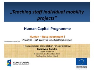„Teaching staff individual mobility
                         projects”
                                        Human Capital Programme
                                              Human – Best Investment !
                                       Priority III High quality of the educational sysytem
* This publication is entirely free.



                                       This is a school presentation for a project by:
                                                     Katarzyna Potulna
                                                           English teacher at:
                                                  III Liceum im. C.K. Norwida in Konin
                                                       Wielkopolska Region, Poland
 