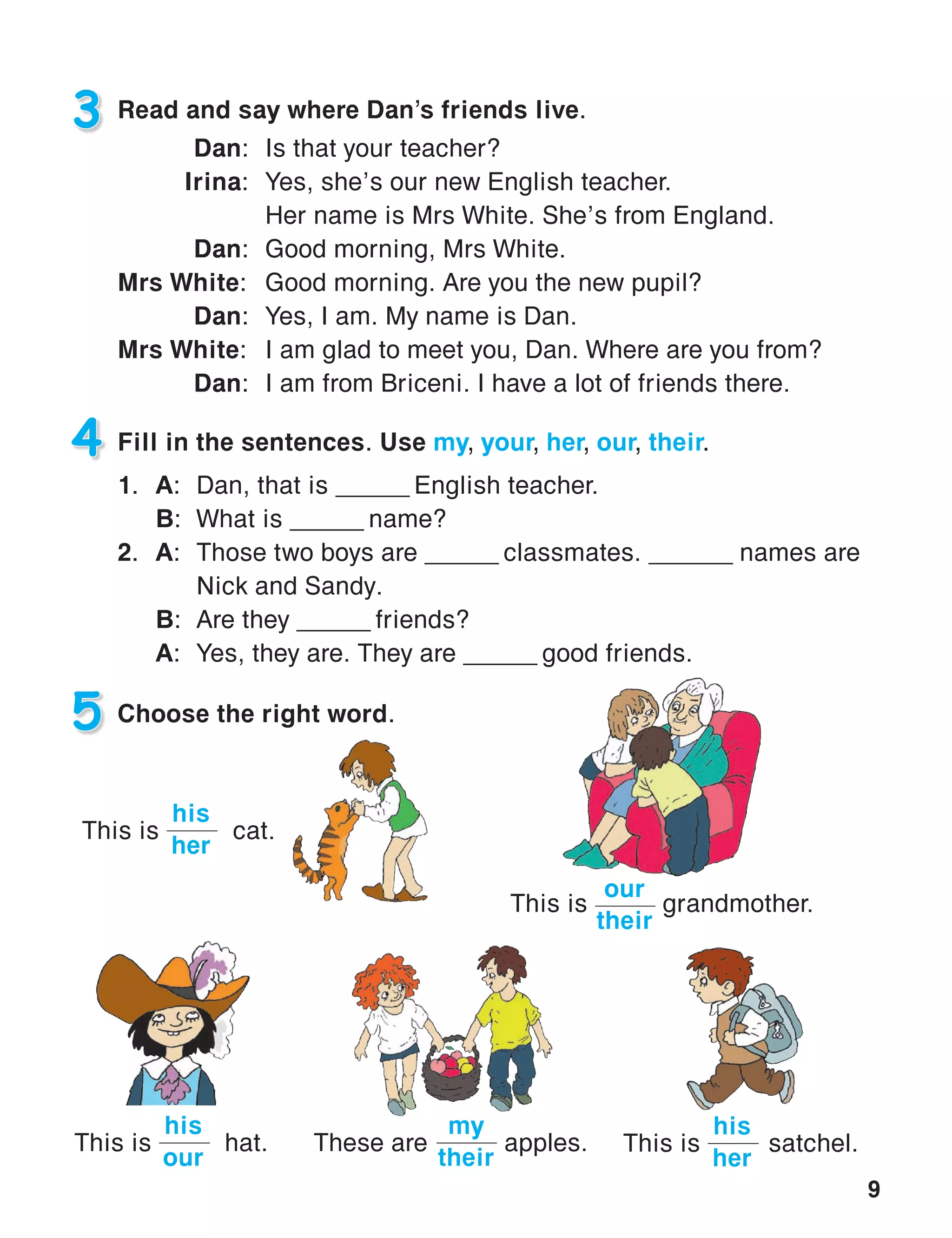 9
3 Read and say where Dan’s friends live.
Dan:	 Is that your teacher?
Irina:	 Yes, she’s our new English teacher.
	 Her name is Mrs White. She’s from England.
Dan:	 Good morning, Mrs White.
Mrs White:	 Good morning. Are you the new pupil?
Dan:	 Yes, I am. My name is Dan.
Mrs White:	 I am glad to meet you, Dan. Where are you from?
Dan:	 I am from Briceni. I have a lot of friends there.
4 Fill in the sentences. Use my, your, her, our, their.
1.	A:	Dan, that is ______ English teacher.
	B:	 What is ______ name?
2.	A:	 Those two boys are ______ classmates. ______ names are
			 Nick and Sandy.
	B:	 Are they ______ friends?
	 A:	 Yes, they are. They are ______ good friends.
5 Choose the right word.
This is	 satchel.
his
her
This is	 cat.
his
her
This is	 hat.
his
our
These are	 apples.
my
their
This is	 grandmother.
our
their
 