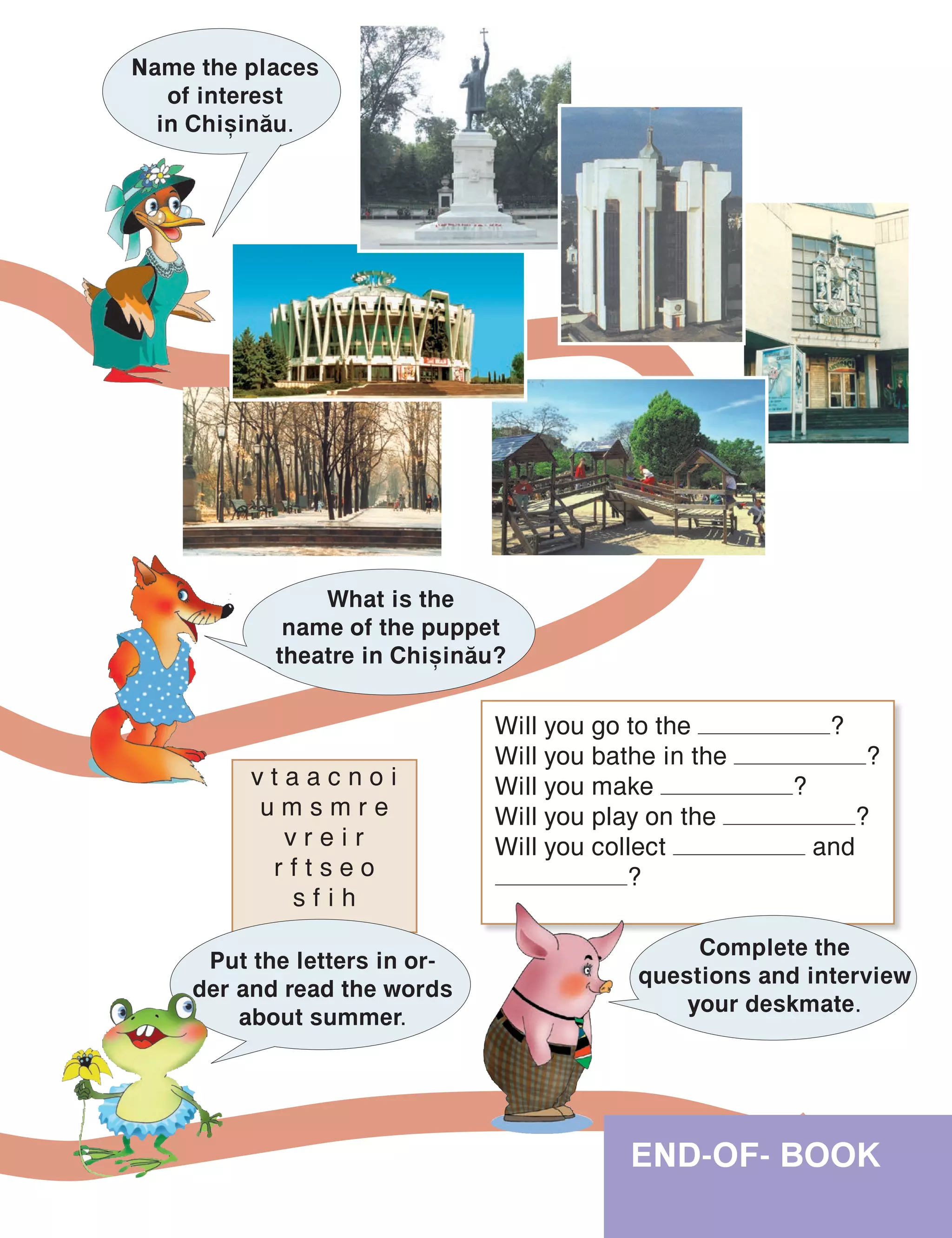 END-OF- BOOK
Name the places
of interest
in Chi=in[u.
What is the
name of the puppet
theatre in Chi=in[u?
v t a a c n o i
u m s m r e
v r e i r
r f t s e o
s f i h
Will you go to the ?
Will you bathe in the ?
Will you make ?
Will you play on the ?
Will you collect and
?
Put the letters in or-
der and read the words
about summer.
Complete the
questions and interview
your deskmate.
 