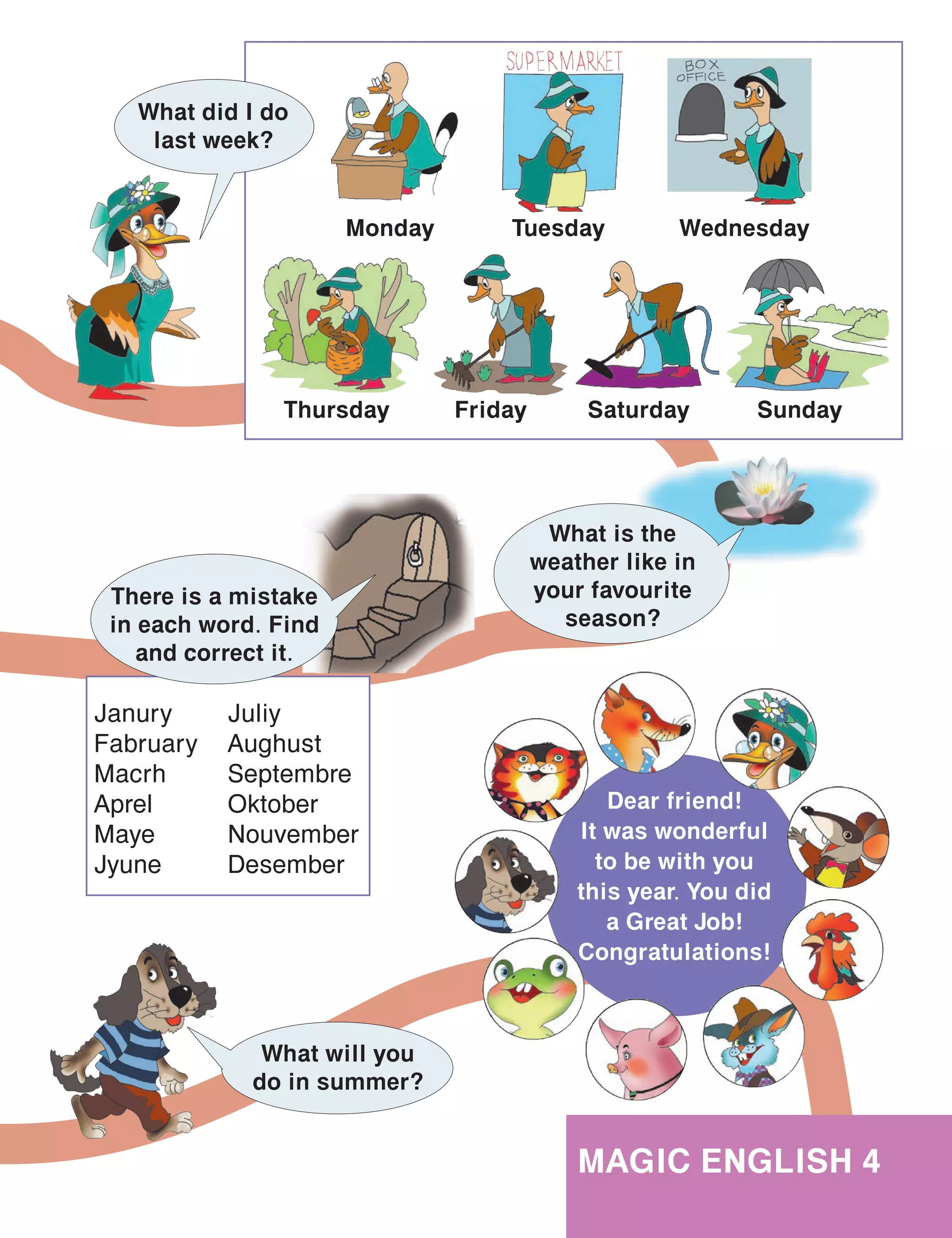 101
MAGIC ENGLISH 4
Dear friend!
It was wonderful
to be with you
this year. You did
a Great Job!
Congratulations!
What is the
weather like in
your favourite
season?
Janury
Fabruary
Macrh
Aprel
Maye
Jyune
Juliy
Aughust
Septembre
Oktober
Nouvember
Desember
There is a mistake
in each word. Find
and correct it.
What will you
do in summer?
What did I do
last week?
Wednesday
Friday
Monday
Thursday
Tuesday
SundaySaturday
 