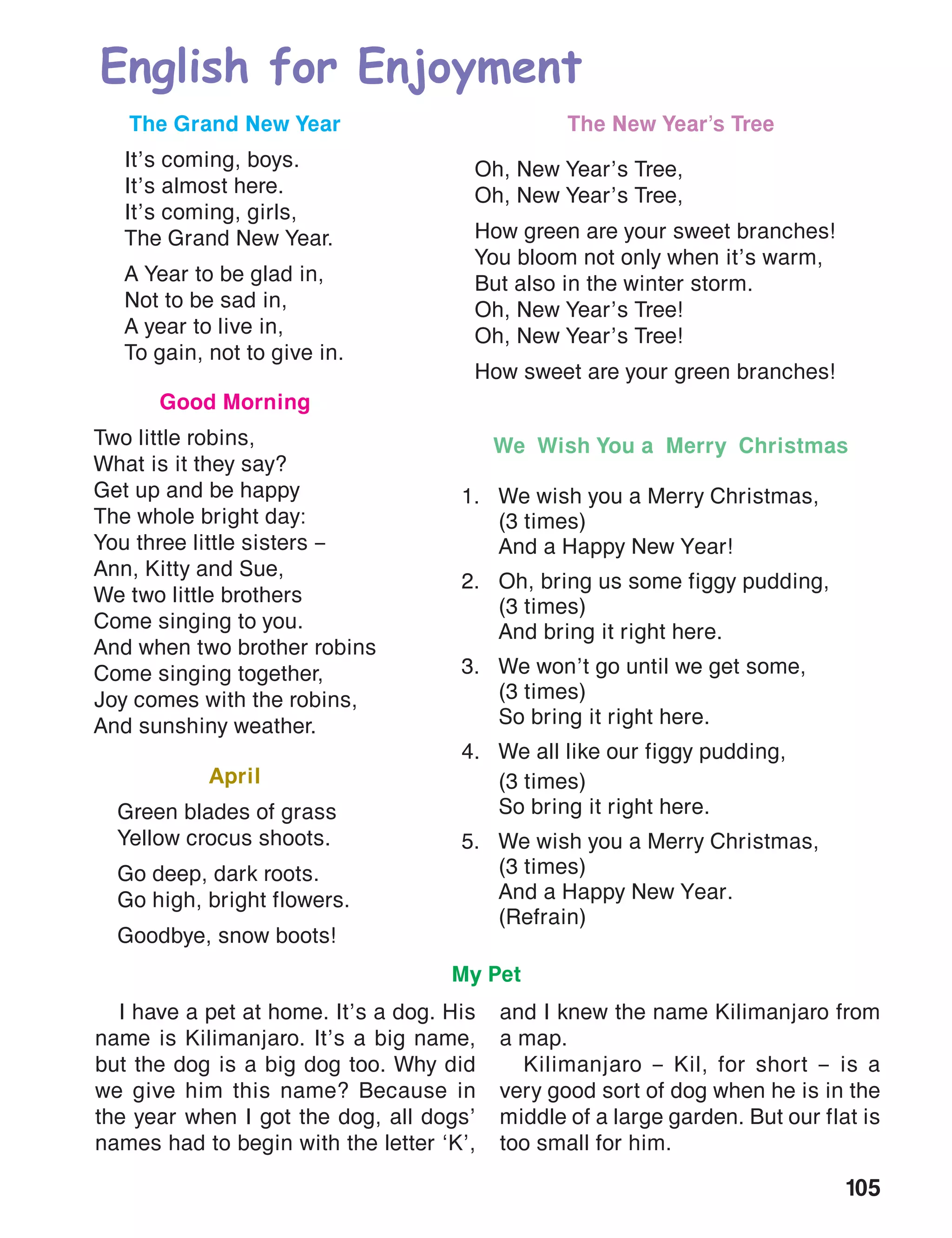 105
English for Enjoyment
The New Year’s Tree
Oh, New Year’s Tree,
Oh, New Year’s Tree,
How green are your sweet branches!
You bloom not only when it’s warm,
But also in the winter storm.
Oh, New Year’s Tree!
Oh, New Year’s Tree!
How sweet are your green branches!
The Grand New Year
It’s coming, boys.
It’s almost here.
It’s coming, girls,
The Grand New Year.
A Year to be glad in,
Not to be sad in,
A year to live in,
To gain, not to give in.
Good Morning
Two little robins,
What is it they say?
Get up and be happy
The whole bright day:
You three little sisters –
Ann, Kitty and Sue,
We two little brothers
Come singing to you.
And when two brother robins
Come singing together,
Joy comes with the robins,
And sunshiny weather.
April
Green blades of grass
Yellow crocus shoots.
Go deep, dark roots.
Go high, bright flowers.
Goodbye, snow boots!
We Wish You a Merry Christmas
1.	 We wish you a Merry Christmas,
	 (3 times)
	 And a Happy New Year!
2.	 Oh, bring us some figgy pudding,
	 (3 times)
	 And bring it right here.
3.	 We won’t go until we get some,
	 (3 times)
	 So bring it right here.
4.	 We all like our figgy pudding,
	 (3 times)
	 So bring it right here.
5.	 We wish you a Merry Christmas,
	 (3 times)
	 And a Happy New Year.
	(Refrain)
My Pet
I have a pet at home. It’s a dog. His
name is Kilimanjaro. It’s a big name,
but the dog is a big dog too. Why did
we give him this name? Because in
the year when I got the dog, all dogs’
names had to begin with the letter ‘K’,
and I knew the name Kilimanjaro from
a map.
Kilimanjaro – Kil, for short – is a
very good sort of dog when he is in the
middle of a large garden. But our flat is
too small for him.
 