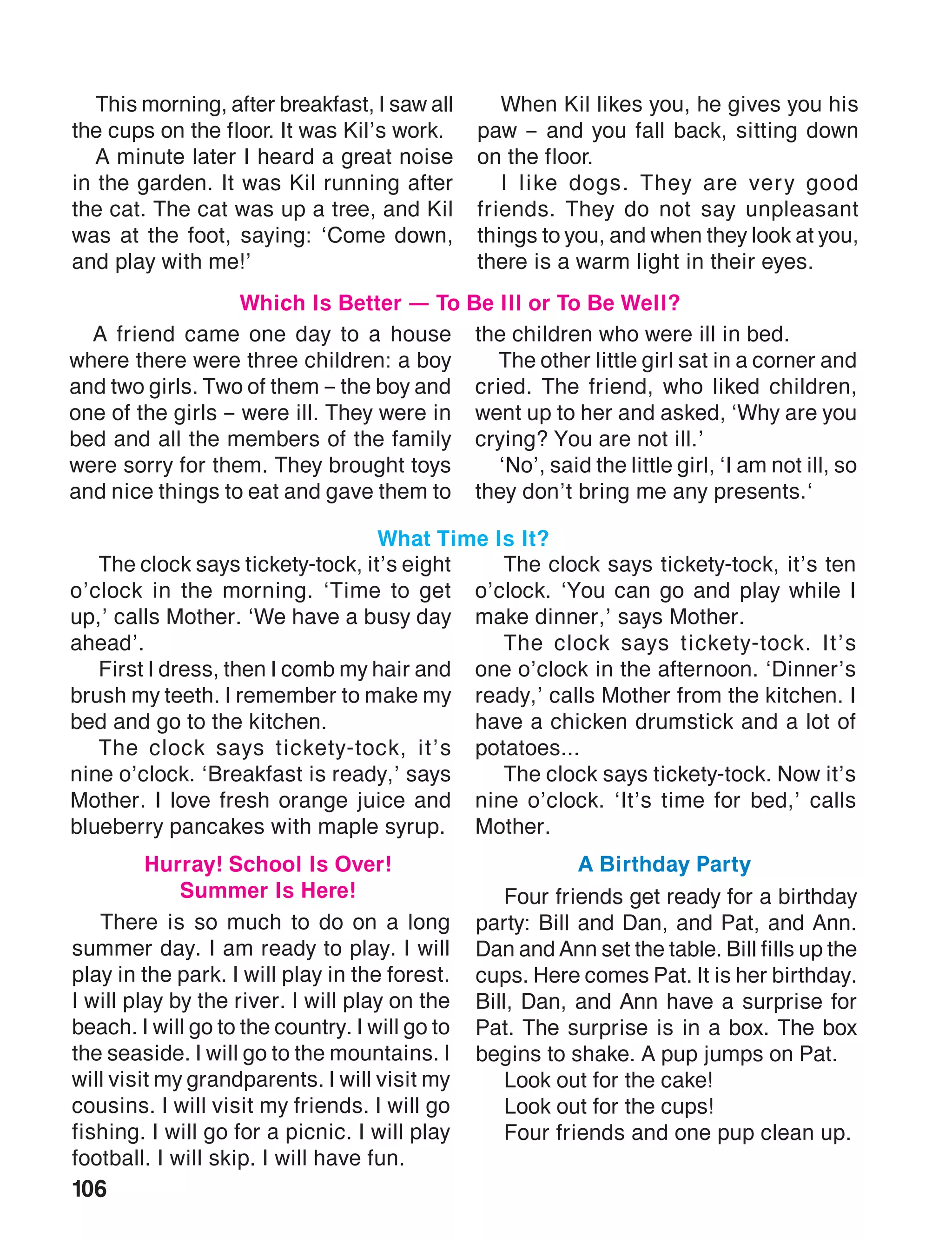 106
A friend came one day to a house
where there were three children: a boy
and two girls. Two of them – the boy and
one of the girls – were ill. They were in
bed and all the members of the family
were sorry for them. They brought toys
and nice things to eat and gave them to
the children who were ill in bed.
The other little girl sat in a corner and
cried. The friend, who liked children,
went up to her and asked, ‘Why are you
crying? You are not ill.’
‘No’, said the little girl, ‘I am not ill, so
they don’t bring me any presents.‘
Which Is Better — To Be Ill or To Be Well?
This morning, after breakfast, I saw all
the cups on the floor. It was Kil’s work.
A minute later I heard a great noise
in the garden. It was Kil running after
the cat. The cat was up a tree, and Kil
was at the foot, saying: ‘Come down,
and play with me!’
When Kil likes you, he gives you his
paw – and you fall back, sitting down
on the floor.
I like dogs. They are very good
friends. They do not say unpleasant
things to you, and when they look at you,
there is a warm light in their eyes.
The clock says tickety-tock, it’s eight
o’clock in the morning. ‘Time to get
up,’ calls Mother. ‘We have a busy day
ahead’.
First I dress, then I comb my hair and
brush my teeth. I remember to make my
bed and go to the kitchen.
The clock says tickety-tock, it’s
nine o’clock. ‘Breakfast is ready,’ says
Mother. I love fresh orange juice and
blueberry pancakes with maple syrup.
The clock says tickety-tock, it’s ten
o’clock. ‘You can go and play while I
make dinner,’ says Mother.
The clock says tickety-tock. It’s
one o’clock in the afternoon. ‘Dinner’s
ready,’ calls Mother from the kitchen. I
have a chicken drumstick and a lot of
potatoes...
The clock says tickety-tock. Now it’s
nine o’clock. ‘It’s time for bed,’ calls
Mother.
What Time Is It?
There is so much to do on a long
summer day. I am ready to play. I will
play in the park. I will play in the forest.
I will play by the river. I will play on the
beach. I will go to the country. I will go to
the seaside. I will go to the mountains. I
will visit my grandparents. I will visit my
cousins. I will visit my friends. I will go
fishing. I will go for a picnic. I will play
football. I will skip. I will have fun.
Four friends get ready for a birthday
party: Bill and Dan, and Pat, and Ann.
Dan and Ann set the table. Bill fills up the
cups. Here comes Pat. It is her birthday.
Bill, Dan, and Ann have a surprise for
Pat. The surprise is in a box. The box
begins to shake. A pup jumps on Pat.
Look out for the cake!
Look out for the cups!
Four friends and one pup clean up.
Hurray! School Is Over!
Summer Is Here!
A Birthday Party
 