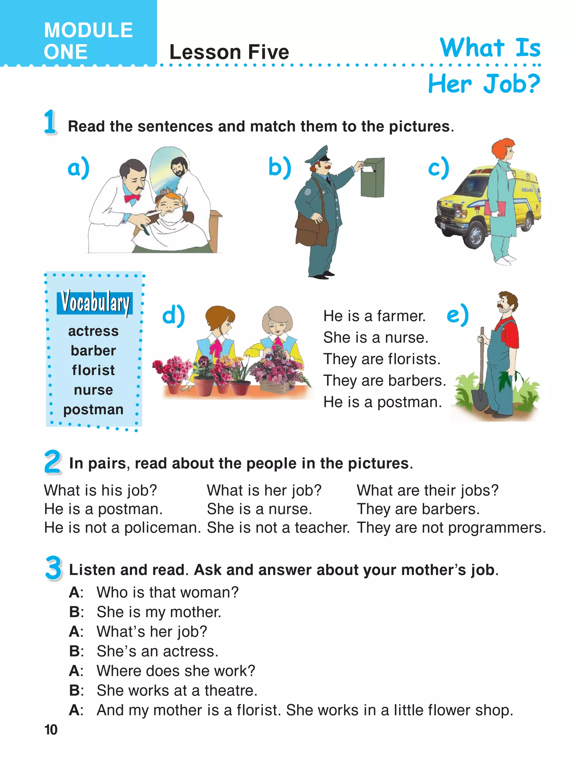 10
MODULE
ONE Lesson Five What Is
Her Job?
1 Read the sentences and match them to the pictures.
2 In pairs, read about the people in the pictures.
He is a farmer.
She is a nurse.
They are florists.
They are barbers.
He is a postman.
a) b) c)
d)
What is her job?
She is a nurse.
She is not a teacher.
What are their jobs?
They are barbers.
They are not programmers.
What is his job?
He is a postman.
He is not a policeman.
3 Listen and read. Ask and answer about your mother’s job.
A:	 Who is that woman?
B:	 She is my mother.
A:	 What’s her job?
B:	 She’s an actress.
A:	 Where does she work?
B:	 She works at a theatre.
A:	 And my mother is a florist. She works in a little flower shop.
actress
barber
florist
nurse
postman
e)
 