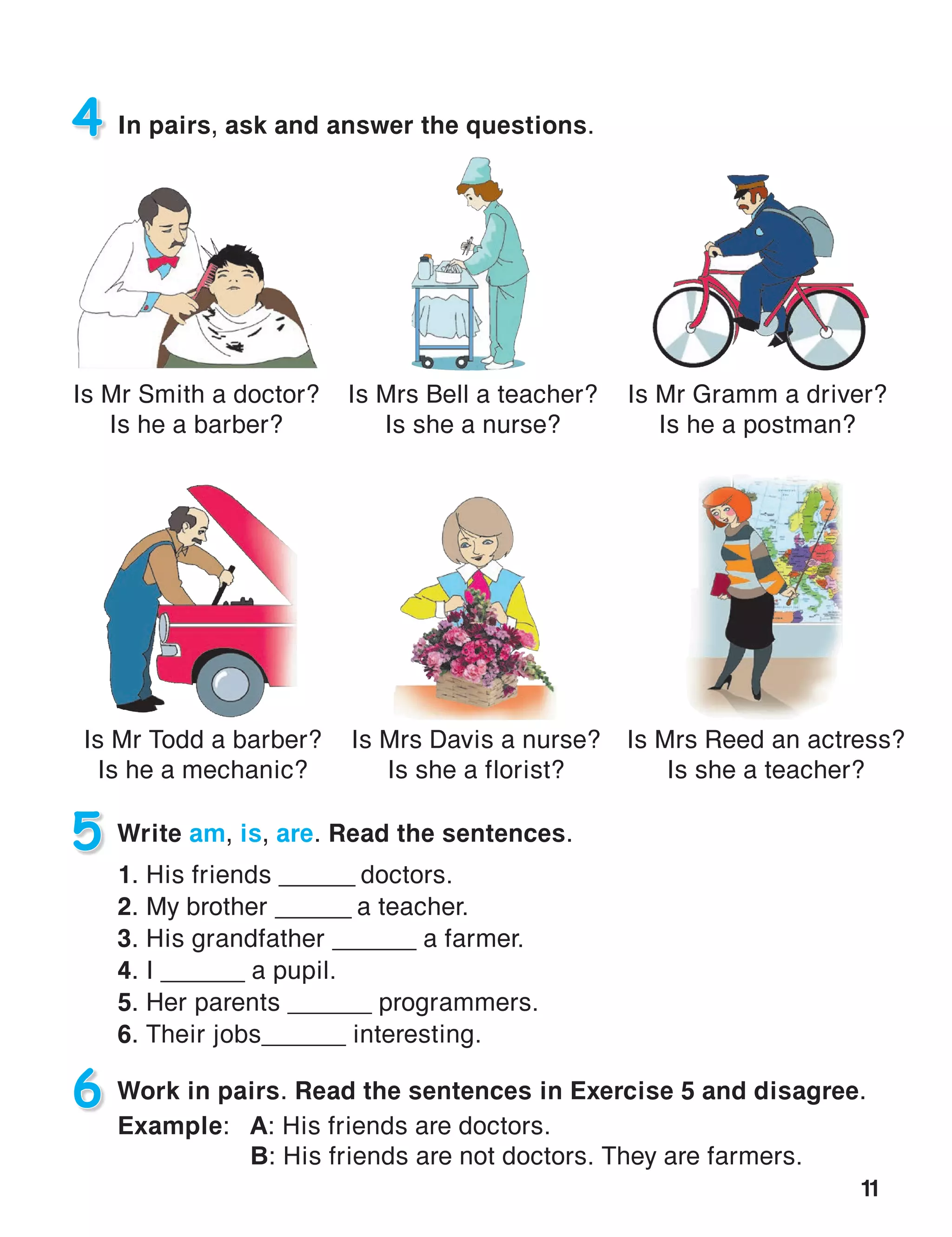 11
5 Write am, is, are. Read the sentences.
1. His friends ______ doctors.
2. My brother ______ a teacher.
3. His grandfather ______ a farmer.
4. I ______ a pupil.
5. Her parents ______ programmers.
6. Their jobs______ interesting.
4 In pairs, ask and answer the questions.
Is Mr Gramm a driver?
Is he a postman?
6 Work in pairs. Read the sentences in Exercise 5 and disagree.
Example:	A: His friends are doctors.
	B: His friends are not doctors. They are farmers.
Is Mrs Bell a teacher?
Is she a nurse?
Is Mr Smith a doctor?
Is he a barber?
Is Mr Todd a barber?
Is he a mechanic?
Is Mrs Reed an actress?
Is she a teacher?
Is Mrs Davis a nurse?
Is she a florist?
 