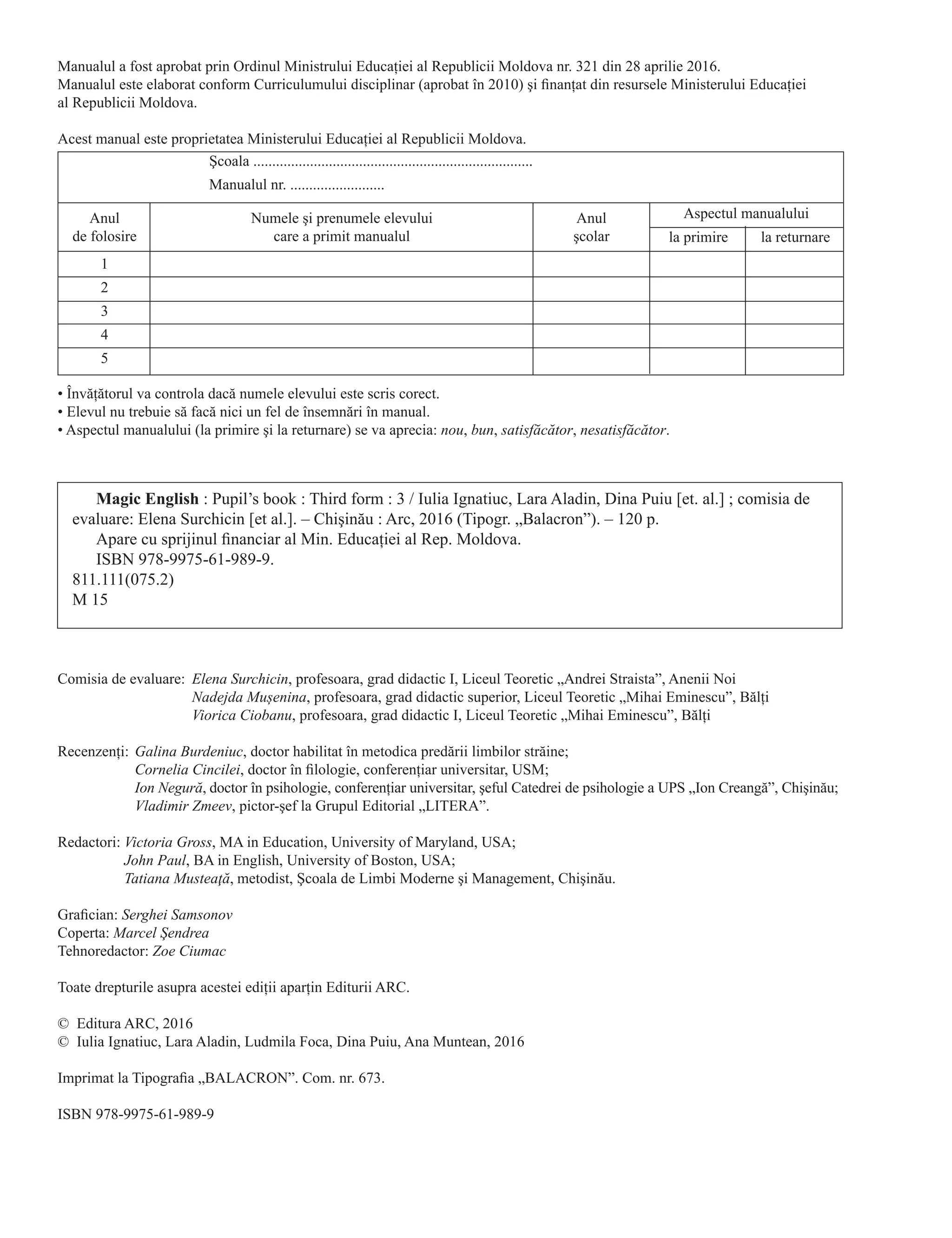 Magic English : Pupil’s book : Third form : 3 / Iulia Ignatiuc, Lara Aladin, Dina Puiu [et. al.] ; comisia de
evaluare: Elena Surchicin [et al.]. – Chişinău : Arc, 2016 (Tipogr. „Balacron”). – 120 p.
Apare cu sprijinul financiar al Min. Educaţiei al Rep. Moldova.
ISBN 978-9975-61-989-9.
811.111(075.2)
M 15
Comisia de evaluare:	 Elena Surchicin, profesoara, grad didactic I, Liceul Teoretic „Andrei Straista”, Anenii Noi
	 Nadejda Mușenina, profesoara, grad didactic superior, Liceul Teoretic „Mihai Eminescu”, Bălţi
	 Viorica Ciobanu, profesoara, grad didactic I, Liceul Teoretic „Mihai Eminescu”, Bălţi
Recenzenţi:	Galina Burdeniuc, doctor habilitat în metodica predării limbilor străine;
	 Cornelia Cincilei, doctor în filologie, conferenţiar universitar, USM;
	 Ion Negură, doctor în psihologie, conferenţiar universitar, şeful Catedrei de psihologie a UPS „Ion Creangă”, Chişinău;
	 Vladimir Zmeev, pictor-şef la Grupul Editorial „LITERA”.
Redactori:	Victoria Gross, MA in Education, University of Maryland, USA;
	 John Paul, BA in English, University of Boston, USA;
	 Tatiana Musteaţă, metodist, Şcoala de Limbi Moderne şi Management, Chişinău.
Grafician: Serghei Samsonov
Coperta: Marcel Şendrea
Tehnoredactor: Zoe Ciumac
Toate drepturile asupra acestei ediţii aparţin Editurii ARC.
©	 Editura ARC, 2016
©	 Iulia Ignatiuc, Lara Aladin, Ludmila Foca, Dina Puiu, Ana Muntean, 2016
Imprimat la Tipografia „Balacron”. Com. nr. 673.
ISBN 978-9975-61-989-9
Manualul a fost aprobat prin Ordinul Ministrului Educaţiei al Republicii Moldova nr. 321 din 28 aprilie 2016.
Manualul este elaborat conform Curriculumului disciplinar (aprobat în 2010) şi finanţat din resursele Ministerului Educaţiei
al Republicii Moldova.
Acest manual este proprietatea Ministerului Educaţiei al Republicii Moldova.
• Învăţătorul va controla dacă numele elevului este scris corect.
• Elevul nu trebuie să facă nici un fel de însemnări în manual.
• Aspectul manualului (la primire şi la returnare) se va aprecia: nou, bun, satisfăcător, nesatisfăcător.
Şcoala ..........................................................................
Manualul nr. .........................
Anul
de folosire
Numele şi prenumele elevului
care a primit manualul
Anul
şcolar
Aspectul manualului
1
2
3
4
5
la primire la returnare
 
