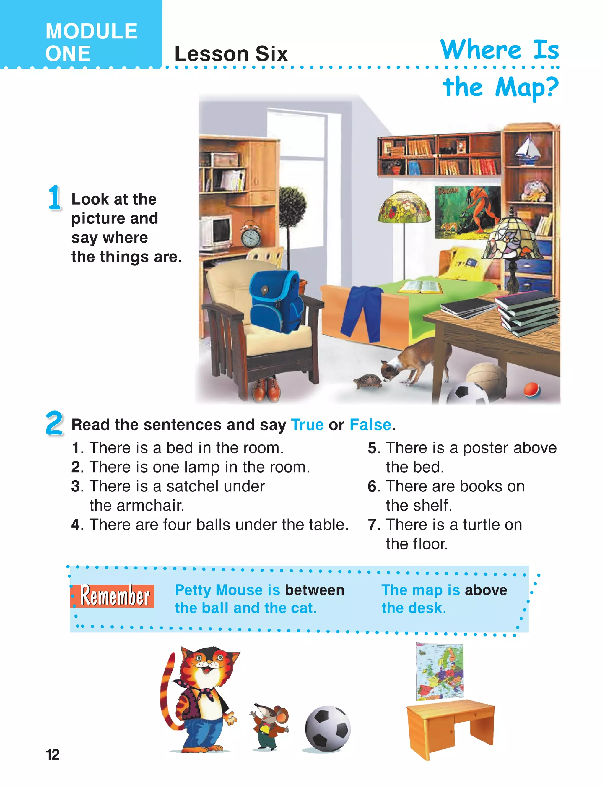 12
MODULE
ONE Lesson Six Where Is
the Map?
1 Look at the
picture and
say where
the things are.
Petty Mouse is between
the ball and the cat.
The map is above
the desk.
2 Read the sentences and say True or False.
1. There is a bed in the room.
2. There is one lamp in the room.
3. There is a satchel under
the armchair.
4. There are four balls under the table.
5.	There is a poster above
the bed.
6.	There are books on
the shelf.
7.	There is a turtle on
the floor.
 