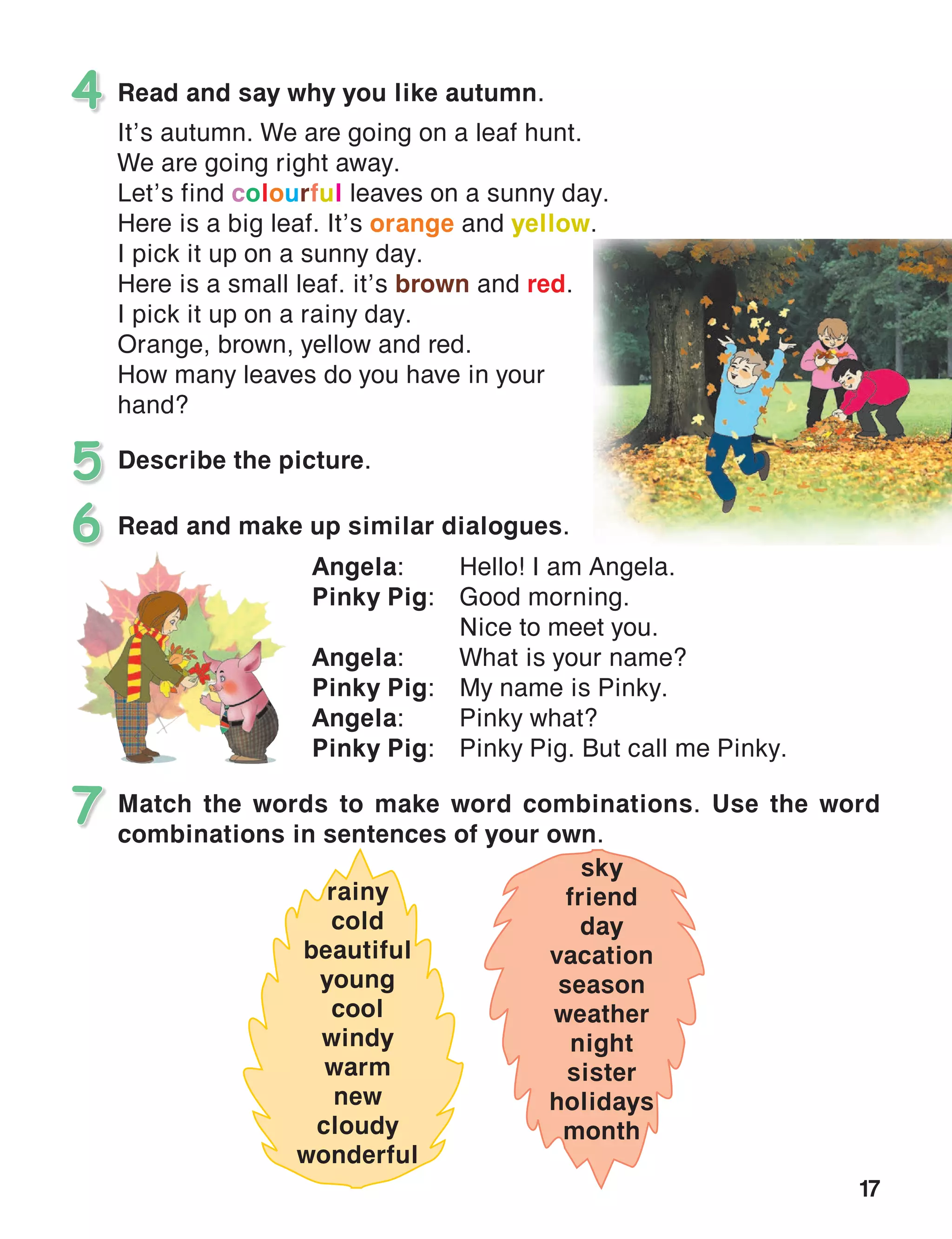 17
Read and say why you like autumn.
It’s autumn. We are going on a leaf hunt.
We are going right away.
Let’s find colourful leaves on a sunny day.
Here is a big leaf. It’s orange and yellow.
I pick it up on a sunny day.
Here is a small leaf. it’s brown and red.
I pick it up on a rainy day.
Orange, brown, yellow and red.
How many leaves do you have in your
hand?
4
Describe the picture.5
Match the words to make word combinations. Use the word
combinations in sentences of your own.
7
Read and make up similar dialogues.6
Angela:	 Hello! I am Angela.
Pinky Pig:	 Good morning.
	 Nice to meet you.
Angela:	 What is your name?
Pinky Pig:	 My name is Pinky.
Angela:	 Pinky what?
Pinky Pig:	 Pinky Pig. But call me Pinky.
rainy
cold
beautiful
young
cool
windy
warm
new
cloudy
wonderful
sky
friend
day
vacation
season
weather
night
sister
holidays
month
 