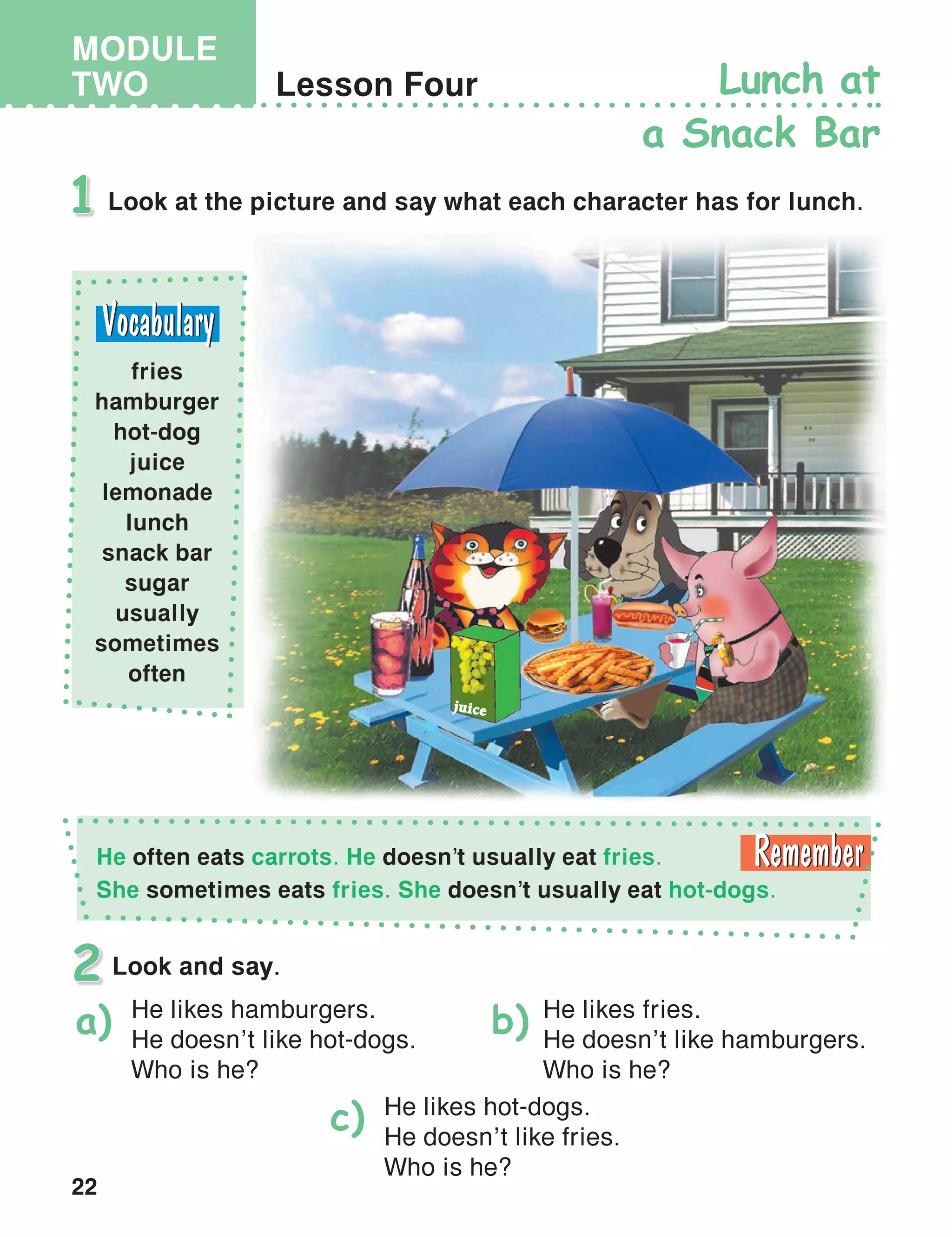 22
MODULE
TWO
juice
Lesson Four Lunch at
a Snack Bar
Look at the picture and say what each character has for lunch.1
Look and say.2
He likes hamburgers.
He doesn’t like hot-dogs.
Who is he?
He likes fries.
He doesn’t like hamburgers.
Who is he?
He likes hot-dogs.
He doesn’t like fries.
Who is he?
a) b)
c)
fries
hamburger
hot-dog
juice
lemonade
lunch
snack bar
sugar
usually
sometimes
often
He often eats carrots. He doesn’t usually eat fries.
She sometimes eats fries. She doesn’t usually eat hot-dogs.
 