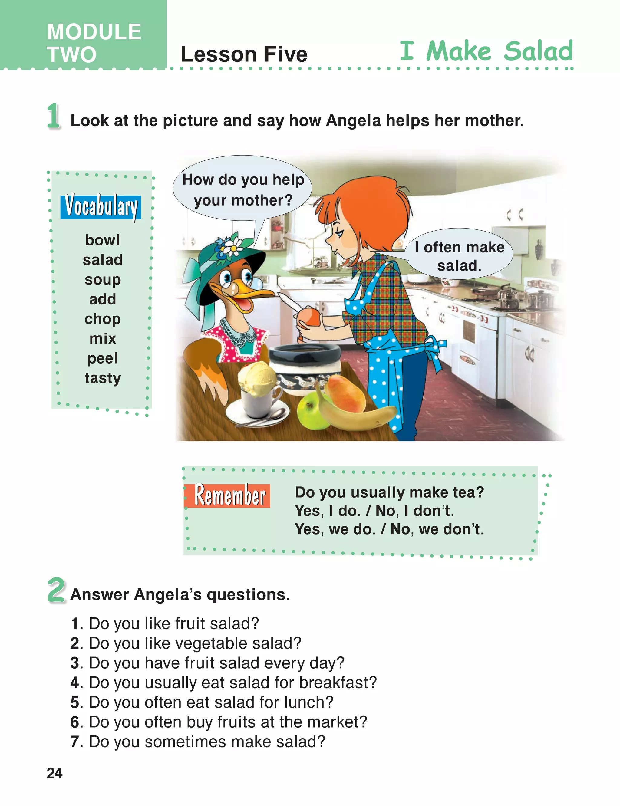 24
MODULE
TWO Lesson Five I Make Salad
Look at the picture and say how Angela helps her mother.1
bowl
salad
soup
add
chop
mix
peel
tasty
Answer Angela’s questions.
1. Do you like fruit salad?
2. Do you like vegetable salad?
3. Do you have fruit salad every day?
4. Do you usually eat salad for breakfast?
5. Do you often eat salad for lunch?
6. Do you often buy fruits at the market?
7. Do you sometimes make salad?
2
How do you help
your mother?
I often make
salad.
Do you usually make tea?
Yes, I do. / No, I don’t.
Yes, we do. / No, we don’t.
 