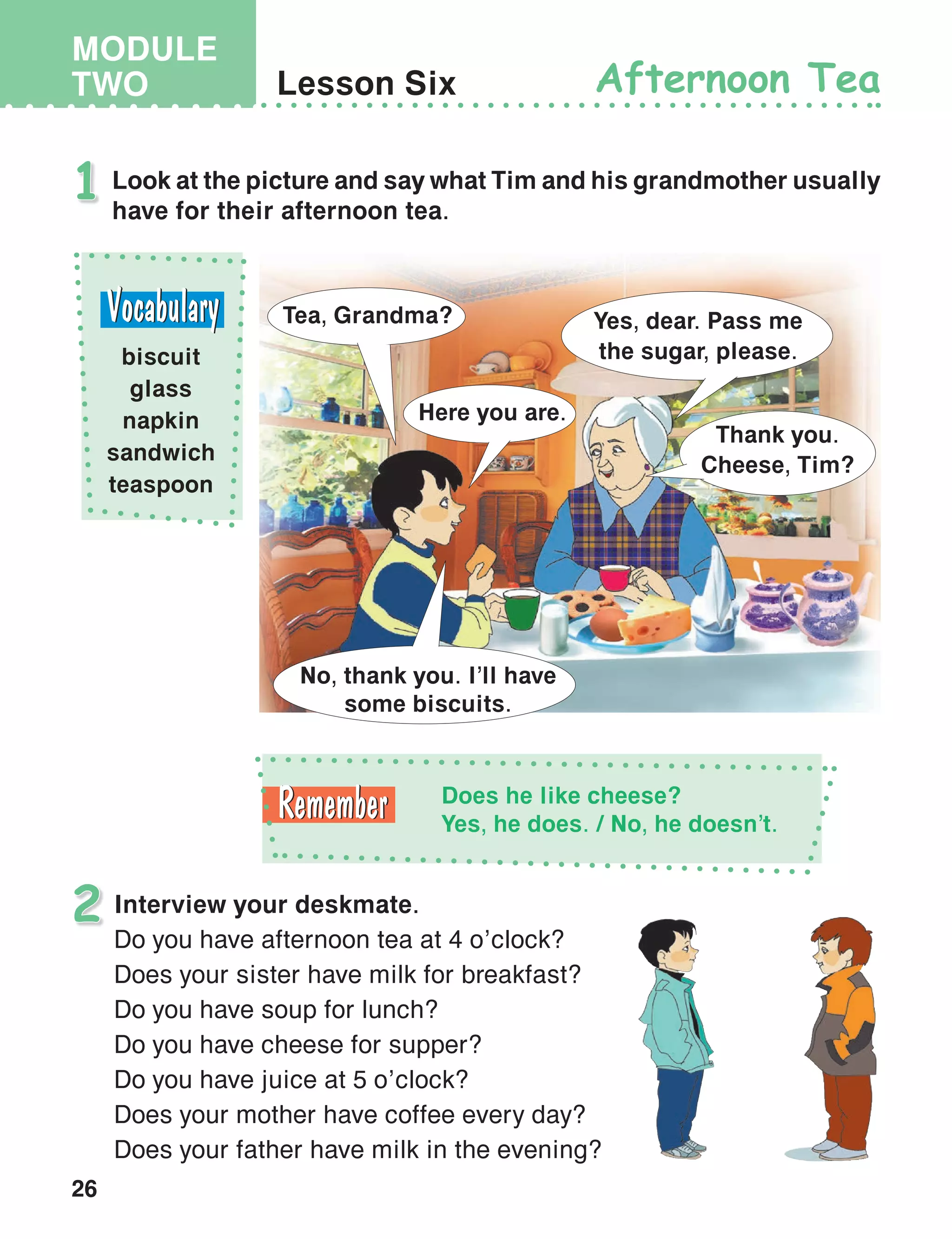 26
MODULE
TWO Lesson Six Afternoon Tea
Look at the picture and say what Tim and his grandmother usually
have for their afternoon tea.
1
Interview your deskmate.
Do you have afternoon tea at 4 o’clock?
Does your sister have milk for breakfast?
Do you have soup for lunch?
Do you have cheese for supper?
Do you have juice at 5 o’clock?
Does your mother have coffee every day?
Does your father have milk in the evening?
2
biscuit
glass
napkin
sandwich
teaspoon
Yes, dear. Pass me
the sugar, please.
Thank you.
Cheese, Tim?
Tea, Grandma?
Here you are.
No, thank you. I’ll have
some biscuits.
Does he like cheese?
Yes, he does. / No, he doesn’t.
 