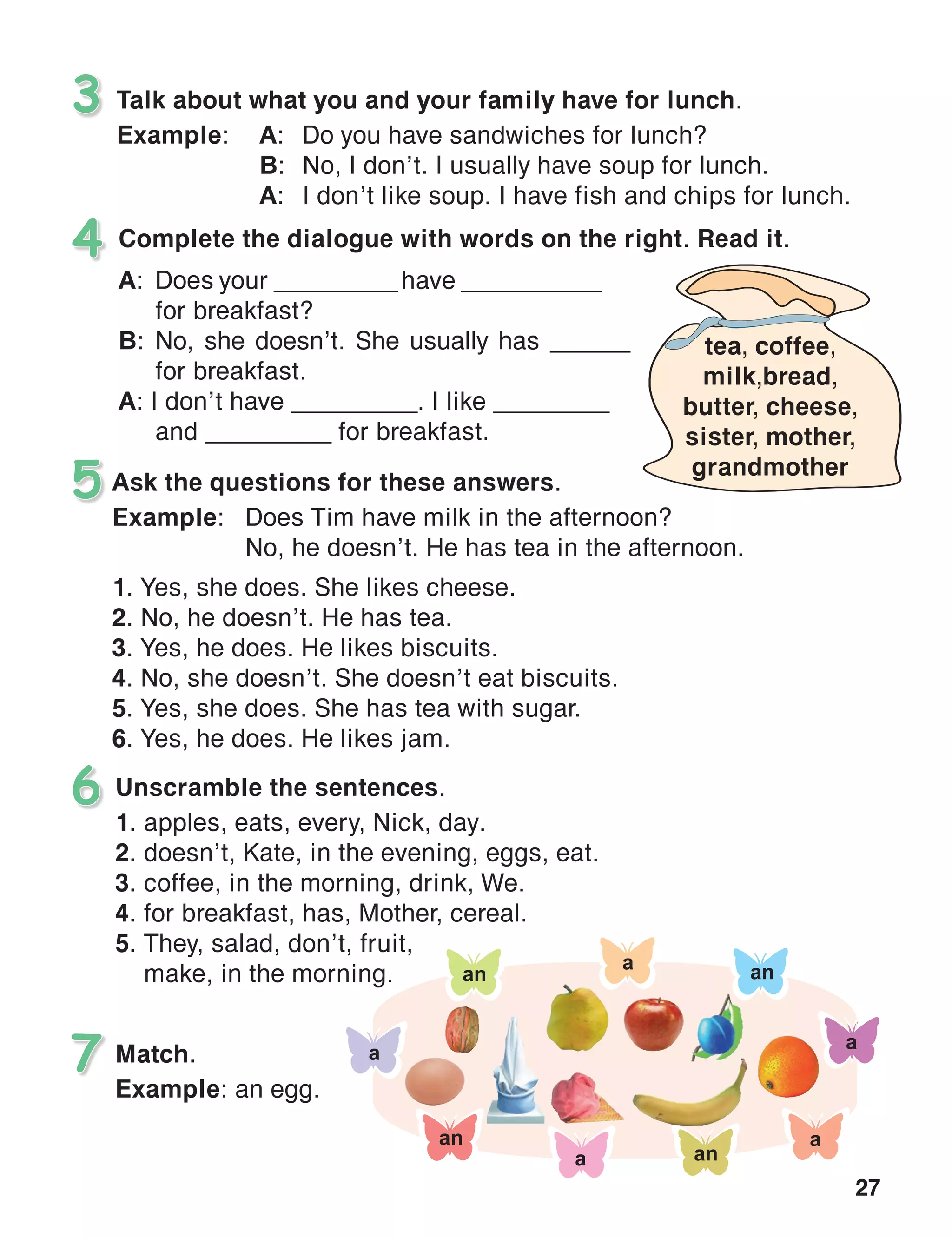 27
Talk about what you and your family have for lunch.
Example:	 A:	 Do you have sandwiches for lunch?
	 B:	 No, I don’t. I usually have soup for lunch.
	 A:	 I don’t like soup. I have fish and chips for lunch.
3
Complete the dialogue with words on the right. Read it.4
Unscramble the sentences.
1.	apples, eats, every, Nick, day.
2.	doesn’t, Kate, in the evening, eggs, eat.
3.	coffee, in the morning, drink, We.
4.	for breakfast, has, Mother, cereal.
5.	They, salad, don’t, fruit,
make, in the morning.
6
Ask the questions for these answers.
Example:	 Does Tim have milk in the afternoon?
	 No, he doesn’t. He has tea in the afternoon.
1. Yes, she does. She likes cheese.
2. No, he doesn’t. He has tea.
3. Yes, he does. He likes biscuits.
4. No, she doesn’t. She doesn’t eat biscuits.
5. Yes, she does. She has tea with sugar.
6. Yes, he does. He likes jam.
5
Match.
Example: an egg.
7
A:	 Does your __________have __________ 	
	 for breakfast?
B:	No, she doesn’t. She usually has _______	
	 for breakfast.
A: I don’t have _________. I like _________ 	
	 and _________ for breakfast.
tea, coffee,
milk,bread,
butter, cheese,
sister, mother,
grandmother
 