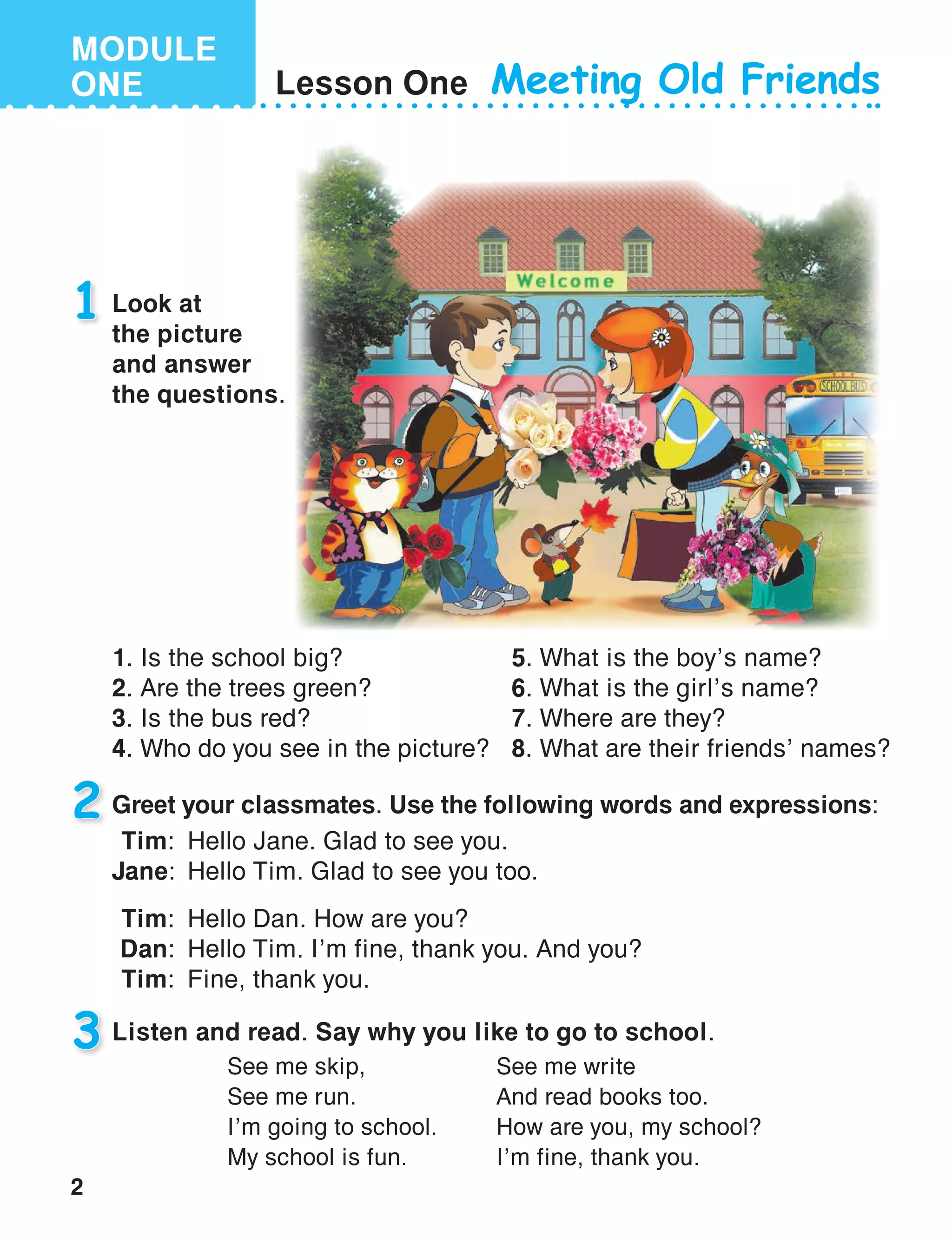2
MODULE
ONE Lesson One
Look at
the picture
and answer
the questions.
Listen and read. Say why you like to go to school.
1
3
Meeting Old Friends
Greet your classmates. Use the following words and expressions:2
See me skip,
See me run.
I’m going to school.
My school is fun.
See me write
And read books too.
How are you, my school?
I’m fine, thank you.
   Tim:	 Hello Jane. Glad to see you.
Jane:	 Hello Tim. Glad to see you too.
   Tim:	 Hello Dan. How are you?
   Dan:	 Hello Tim. I’m fine, thank you. And you?
   Tim:	 Fine, thank you.
1.	Is the school big?
2.	Are the trees green?
3.	Is the bus red?
4.	Who do you see in the picture?
5.	What is the boy’s name?
6.	What is the girl’s name?
7.	Where are they?
8.	What are their friends’ names?
 