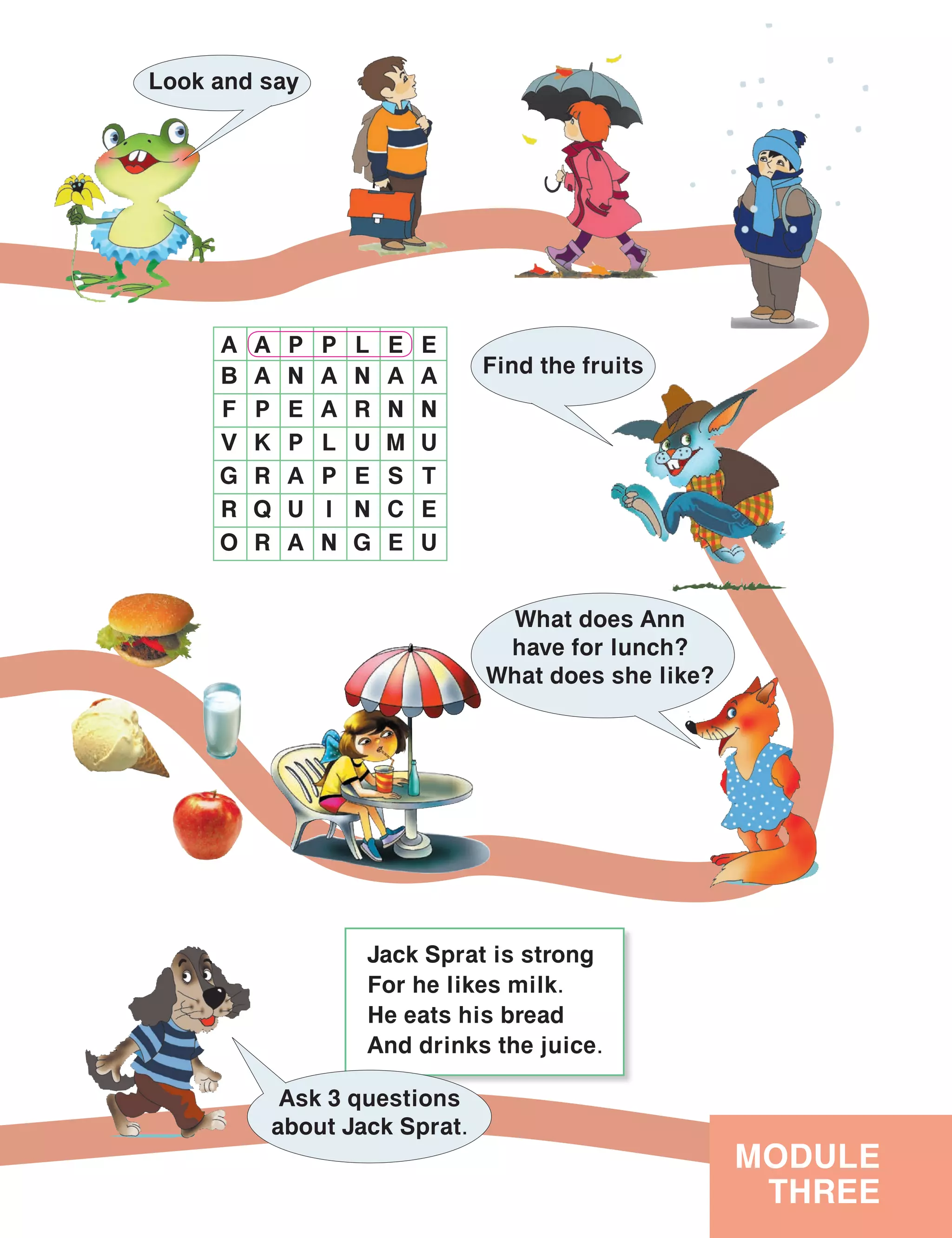 Jack Sprat is strong
For he likes milk.
He eats his bread
And drinks the juice.
MODULE
THREE
Look and say
Find the fruits
A A P P L E E
B A N A N A A
F P E A R N N
V K P L U M U
G R A P E S T
R Q U I N C E
O R A N G E U
Ask 3 questions
about Jack Sprat.
What does Ann
have for lunch?
What does she like?
 