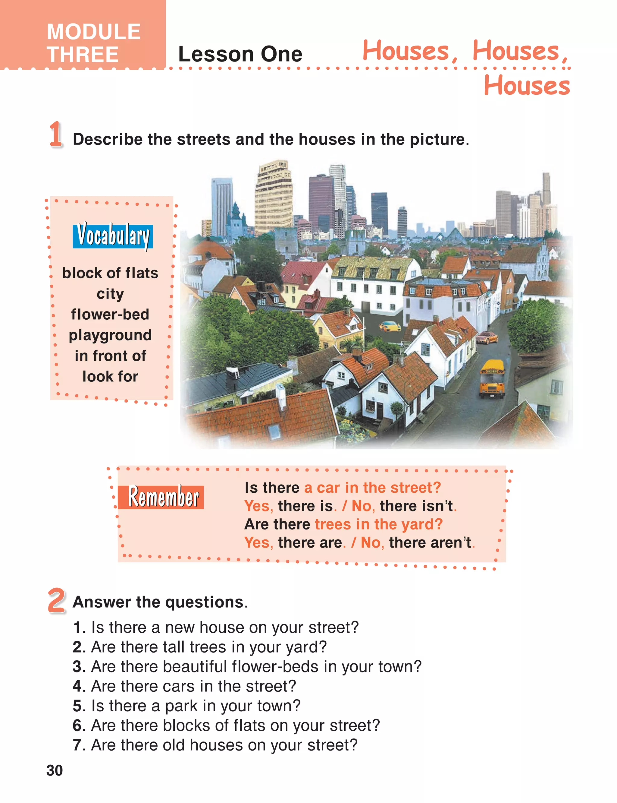 30
MODULE
THREE Lesson One
Describe the streets and the houses in the picture.1
Houses, Houses,
Houses
block of flats
city
flower-bed
playground
in front of
look for
Is there a car in the street?
Yes, there is. / No, there isn’t.
Are there trees in the yard?
Yes, there are. / No, there aren’t.
Answer the questions.2
1. Is there a new house on your street?
2. Are there tall trees in your yard?
3. Are there beautiful flower-beds in your town?
4. Are there cars in the street?
5. Is there a park in your town?
6. Are there blocks of flats on your street?
7. Are there old houses on your street?
 