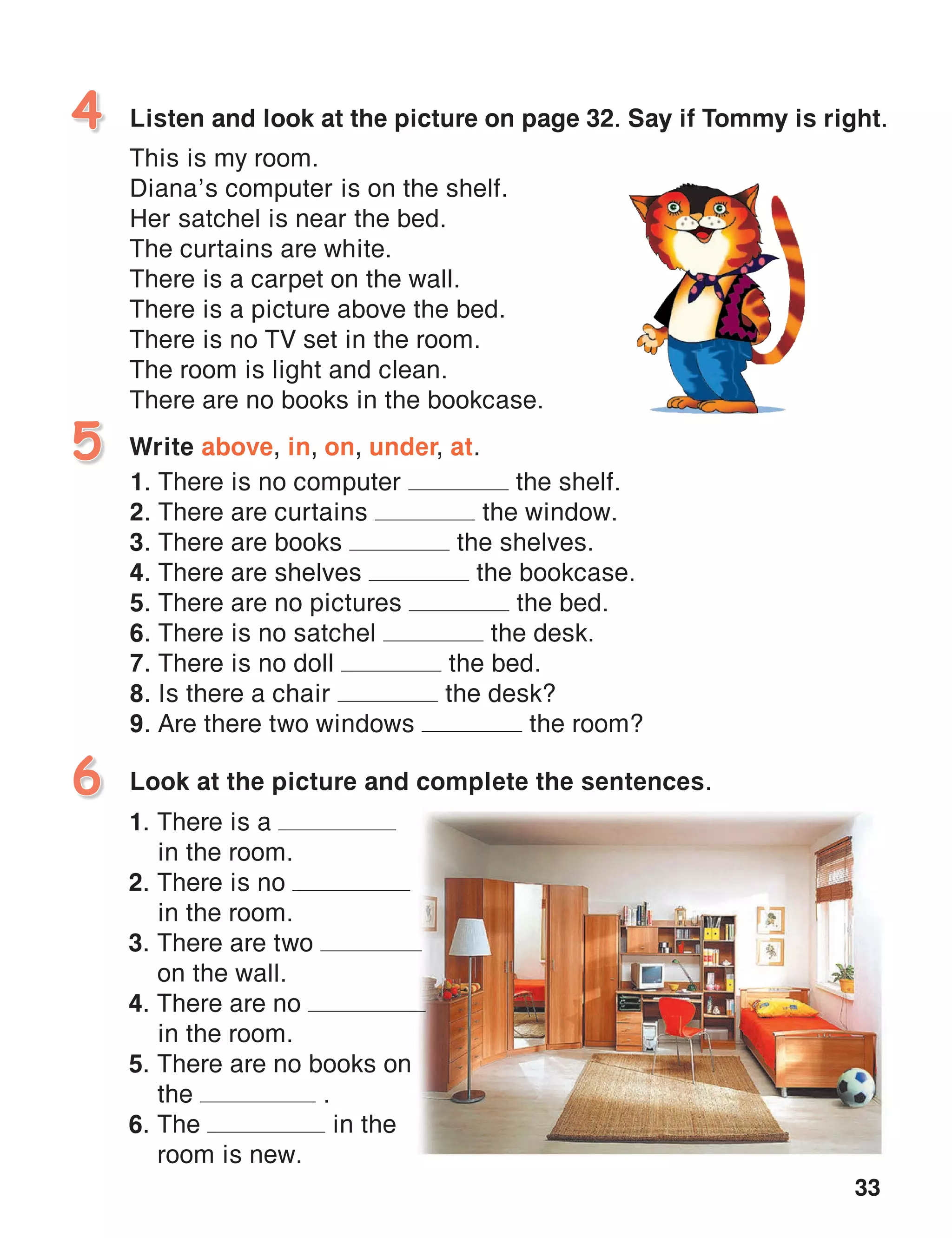 33
Listen and look at the picture on page 32. Say if Tommy is right.
This is my room.
Diana’s computer is on the shelf.
Her satchel is near the bed.
The curtains are white.
There is a carpet on the wall.
There is a picture above the bed.
There is no TV set in the room.
The room is light and clean.
There are no books in the bookcase.
4
Write above, in, on, under, at.
1. There is no computer the shelf.
2. There are curtains the window.
3. There are books the shelves.
4. There are shelves the bookcase.
5. There are no pictures the bed.
6. There is no satchel the desk.
7. There is no doll the bed.
8. Is there a chair the desk?
9. Are there two windows the room?
5
Look at the picture and complete the sentences.6
1. There is a
in the room.
2. There is no
in the room.
3. There are two
on the wall.
4. There are no
in the room.
5. There are no books on
the .
6. The in the
room is new.
 