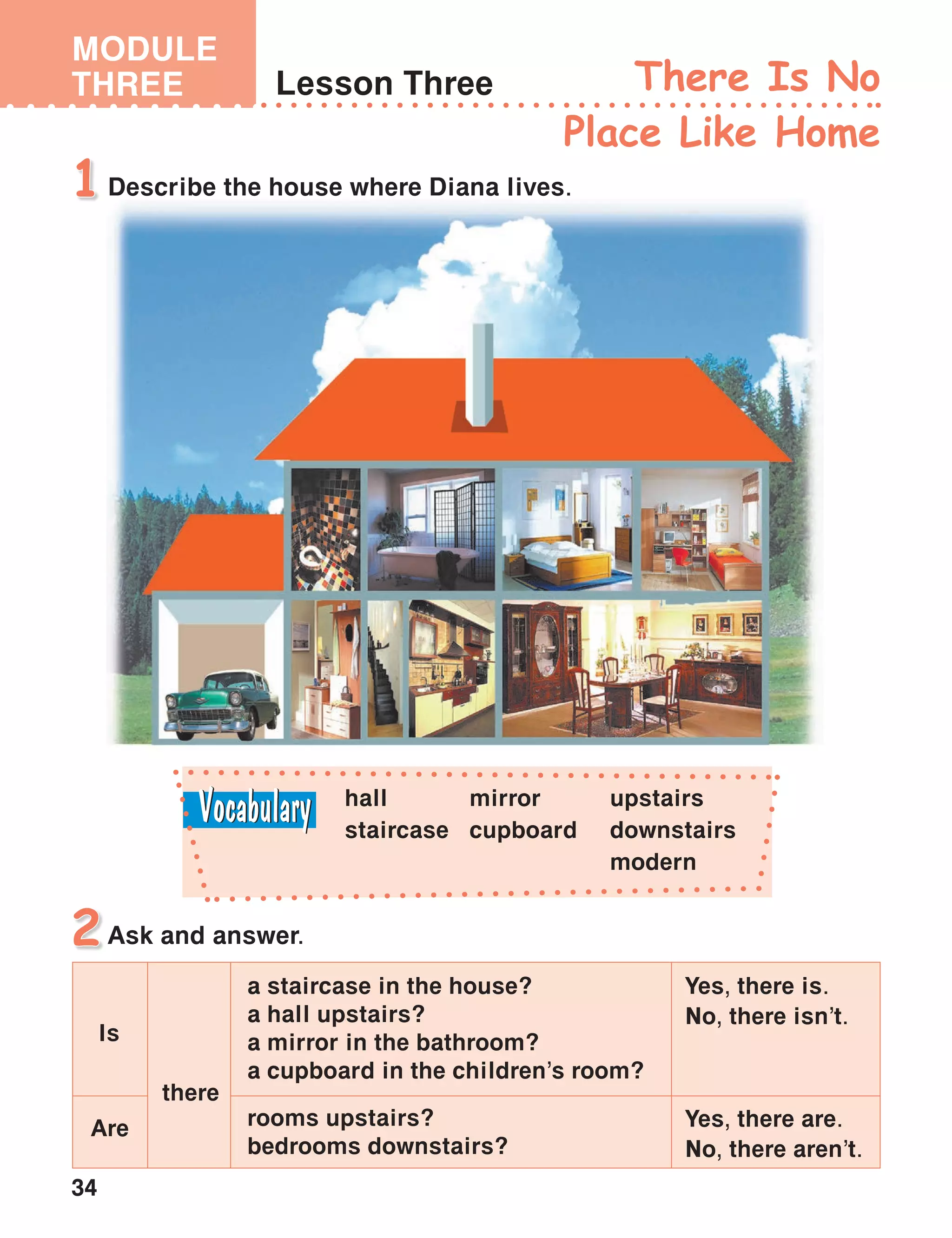 34
MODULE
THREE Lesson Three There Is No
Place Like Home
Describe the house where Diana lives.1
Ask and answer.2
hall
staircase
upstairs
downstairs
modern
mirror
cupboard
Yes, there is.
No, there isn’t.
a staircase in the house?
a hall upstairs?
a mirror in the bathroom?
a cupboard in the children’s room?
rooms upstairs?
bedrooms downstairs?
there
Is
Are Yes, there are.
No, there aren’t.
 